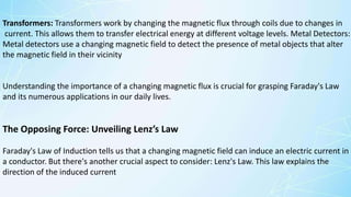 Understanding the importance of a changing magnetic flux is crucial for grasping Faraday's Law
and its numerous applications in our daily lives.
The Opposing Force: Unveiling Lenz’s Law
Faraday's Law of Induction tells us that a changing magnetic field can induce an electric current in
a conductor. But there's another crucial aspect to consider: Lenz's Law. This law explains the
direction of the induced current
Transformers: Transformers work by changing the magnetic flux through coils due to changes in
current. This allows them to transfer electrical energy at different voltage levels. Metal Detectors:
Metal detectors use a changing magnetic field to detect the presence of metal objects that alter
the magnetic field in their vicinity
 