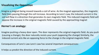Visualizing the Opposition
Imagine a magnet being moved towards a coil of wine. As the magnet approaches, the magnetic
field lines passing through the coll increase. According to Lenz's Law, the induced current in the
coil will flow in a direction that generates its own magnetic field. This induced magnetic field will
oppose the increase in the original magnetic field caused by the approaching magnet
Herner's an analogy:
Imagine pushing a heavy door open. The door represents the original magnetic field. As you push
(causing a change), the door naturally resists your push (opposing the change) Similarly, the
induced current acts like an opposing force to the change in the original magnetic field.
Consequences of Lenz's Law Lenz's Law has several important consequences:
It helps us predict the direction of the induced current.
 