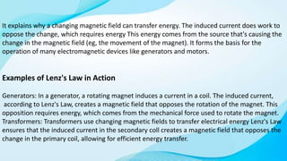 It explains why a changing magnetic field can transfer energy. The induced current does work to
oppose the change, which requires energy This energy comes from the source that's causing the
change in the magnetic field (eg, the movement of the magnet). It forms the basis for the
operation of many electromagnetic devices like generators and motors.
Examples of Lenz's Law in Action
Generators: In a generator, a rotating magnet induces a current in a coil. The induced current,
according to Lenz's Law, creates a magnetic field that opposes the rotation of the magnet. This
opposition requires energy, which comes from the mechanical force used to rotate the magnet.
Transformers: Transformers use changing magnetic fields to transfer electrical energy Lenz's Law
ensures that the induced current in the secondary coll creates a magnetic field that opposes the
change in the primary coil, allowing for efficient energy transfer.
 