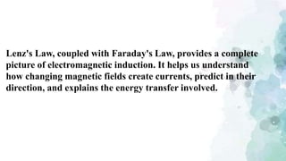 Lenz's Law, coupled with Faraday's Law, provides a complete
picture of electromagnetic induction. It helps us understand
how changing magnetic fields create currents, predict in their
direction, and explains the energy transfer involved.
 
