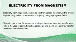 -Electricity from magnetism, known as electromagnetic induction, is the process
of generating an electric current or voltage by changing magnetic fields.
-This principle is vital for various technologies like generators and transformers,
where it’s used to convert mechanical energy into electrical energy or transfer
electricity between circuits.
ELECTRICITY FROM MAGNETISM
 