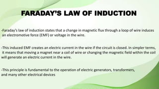 -Faraday’s law of induction states that a change in magnetic flux through a loop of wire induces
an electromotive force (EMF) or voltage in the wire.
-This induced EMF creates an electric current in the wire if the circuit is closed. In simpler terms,
it means that moving a magnet near a coil of wire or changing the magnetic field within the coil
will generate an electric current in the wire.
-This principle is fundamental to the operation of electric generators, transformers,
and many other electrical devices
FARADAY’S LAW OF INDUCTION
 