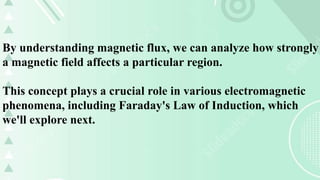 By understanding magnetic flux, we can analyze how strongly
a magnetic field affects a particular region.
This concept plays a crucial role in various electromagnetic
phenomena, including Faraday's Law of Induction, which
we'll explore next.
 