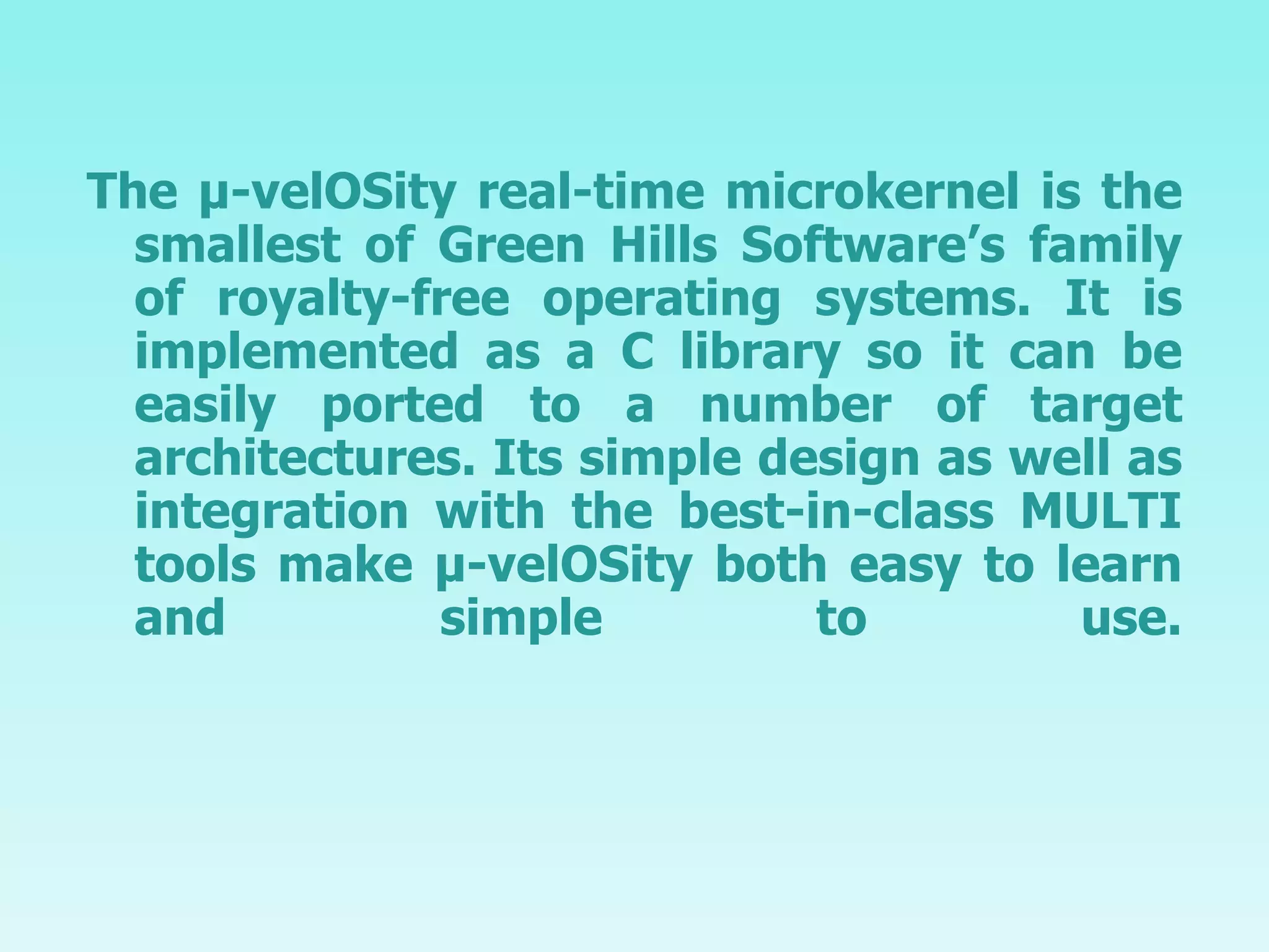 The µ-velOSity real-time microkernel is the smallest of Green Hills Software’s family of royalty-free operating systems. It is implemented as a C library so it can be easily ported to a number of target architectures. Its simple design as well as integration with the best-in-class MULTI tools make µ-velOSity both easy to learn and simple to use. 
