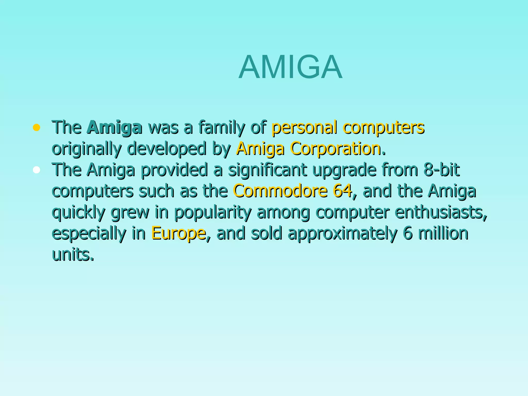 The  Amiga  was a family of  personal computers  originally developed by  Amiga Corporation . The Amiga provided a significant upgrade from 8-bit computers such as the  Commodore 64 , and the Amiga quickly grew in popularity among computer enthusiasts, especially in  Europe , and sold approximately 6 million units. AMIGA 