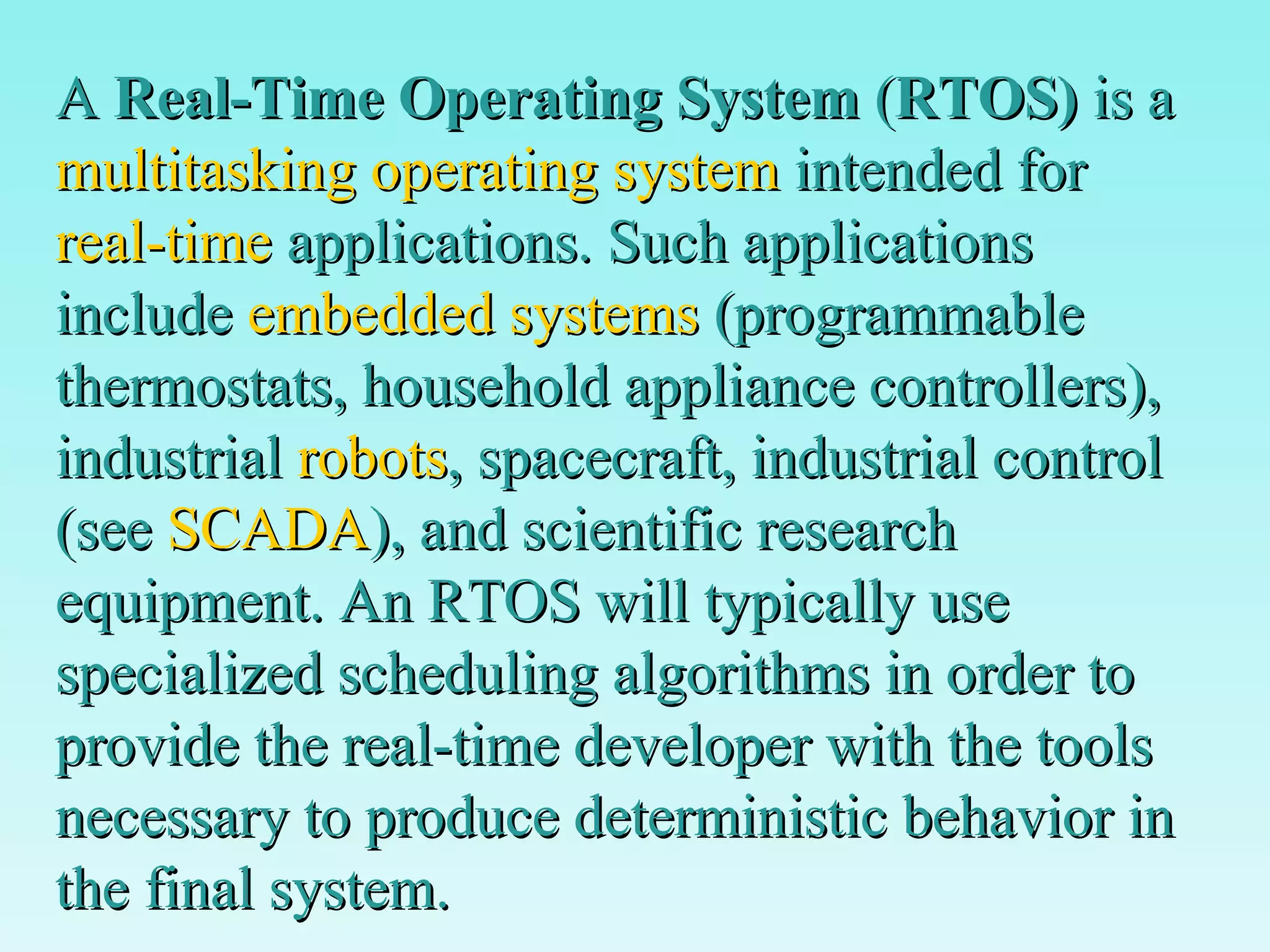 A  Real-Time Operating System  ( RTOS)  is a  multitasking   operating system  intended for  real-time  applications. Such applications include  embedded systems  (programmable thermostats, household appliance controllers), industrial  robots , spacecraft, industrial control (see  SCADA ), and scientific research equipment. An RTOS will typically use specialized scheduling algorithms in order to provide the real-time developer with the tools necessary to produce deterministic behavior in the final system. 