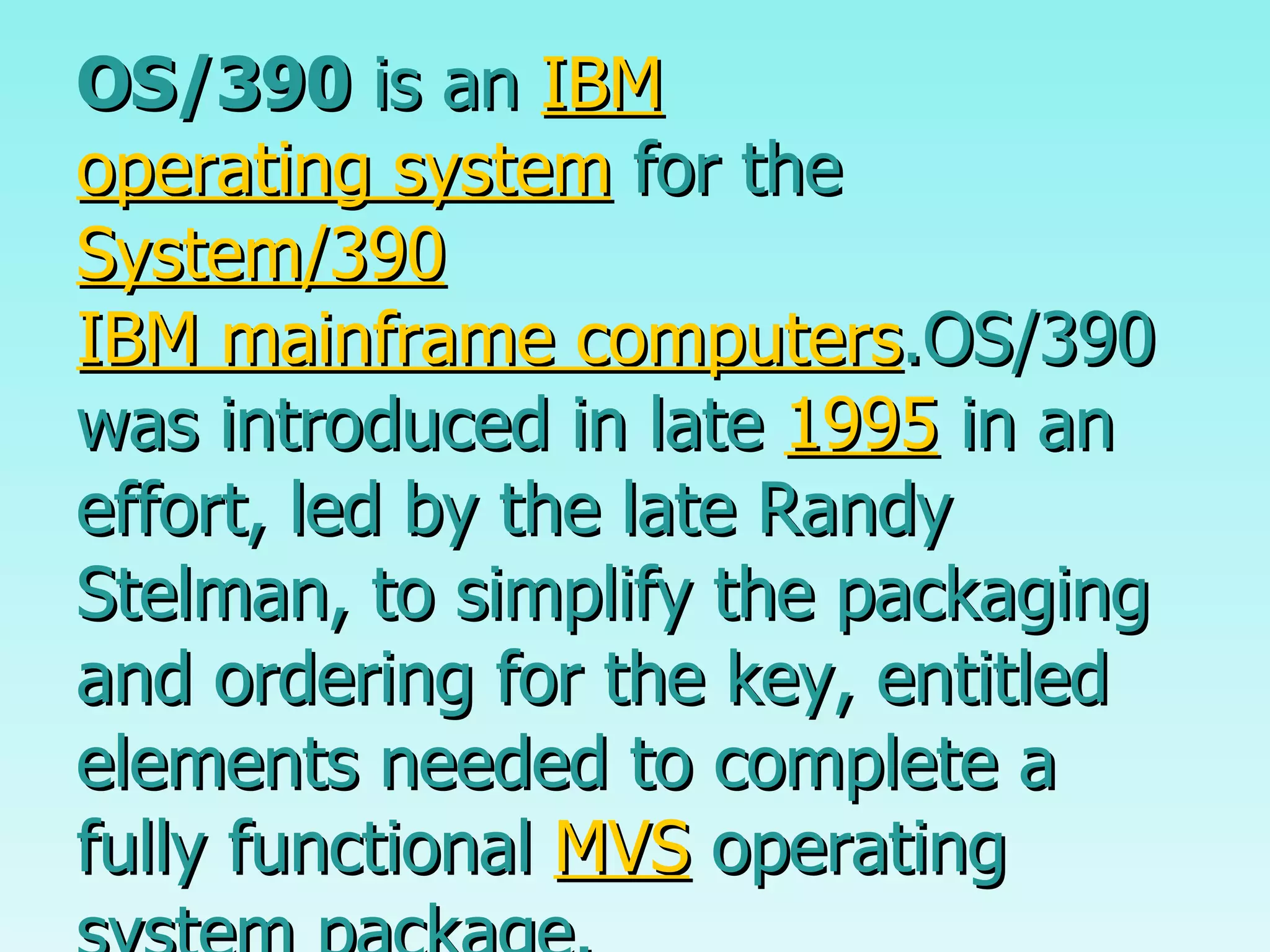 OS/390  is an  IBM   operating system  for the  System/390   IBM mainframe computers .OS/390 was introduced in late  1995  in an effort, led by the late Randy Stelman, to simplify the packaging and ordering for the key, entitled elements needed to complete a fully functional  MVS  operating system package. 