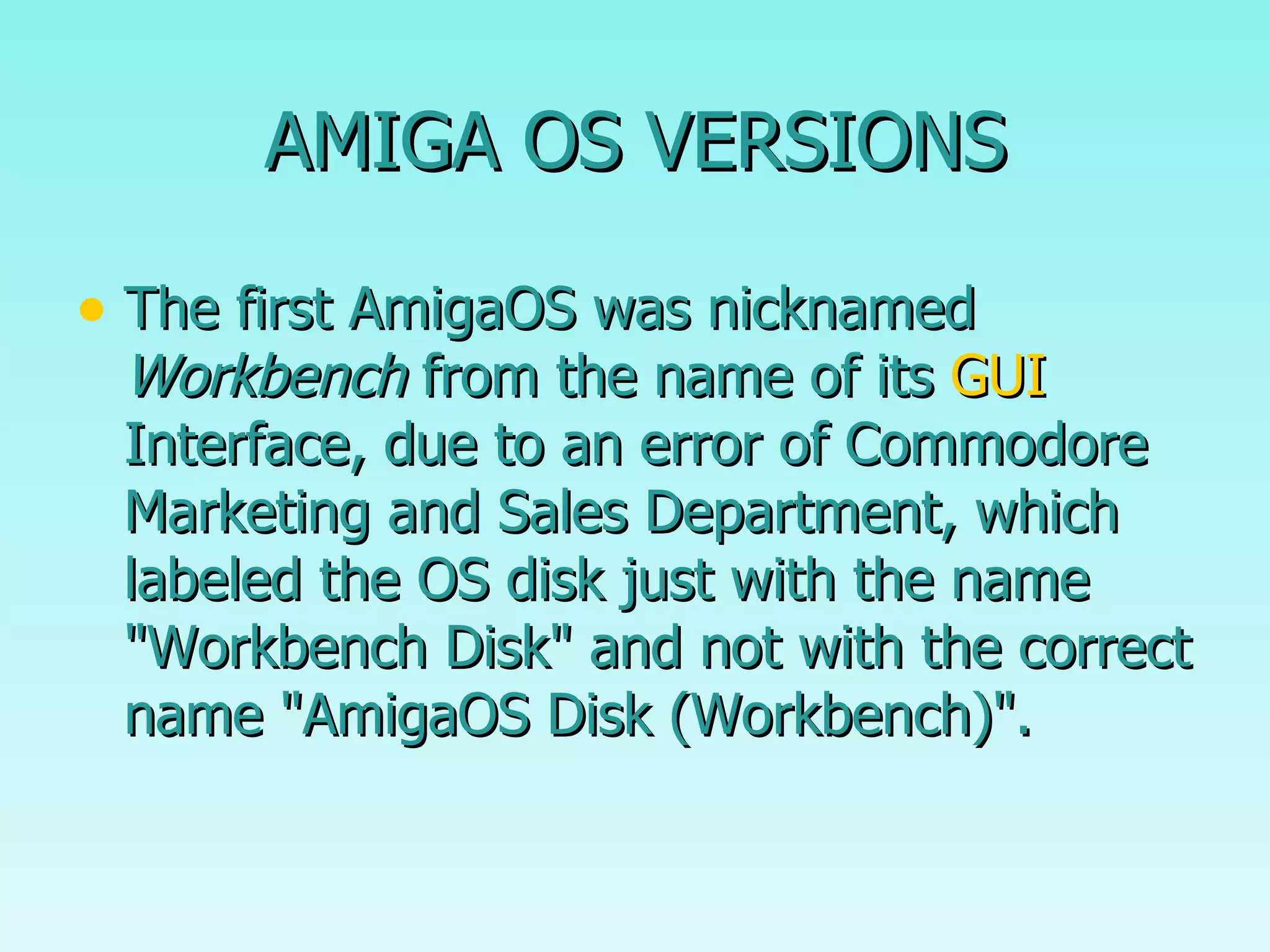 AMIGA OS VERSIONS The first AmigaOS was nicknamed  Workbench  from the name of its  GUI  Interface, due to an error of Commodore Marketing and Sales Department, which labeled the OS disk just with the name "Workbench Disk" and not with the correct name "AmigaOS Disk (Workbench)". 
