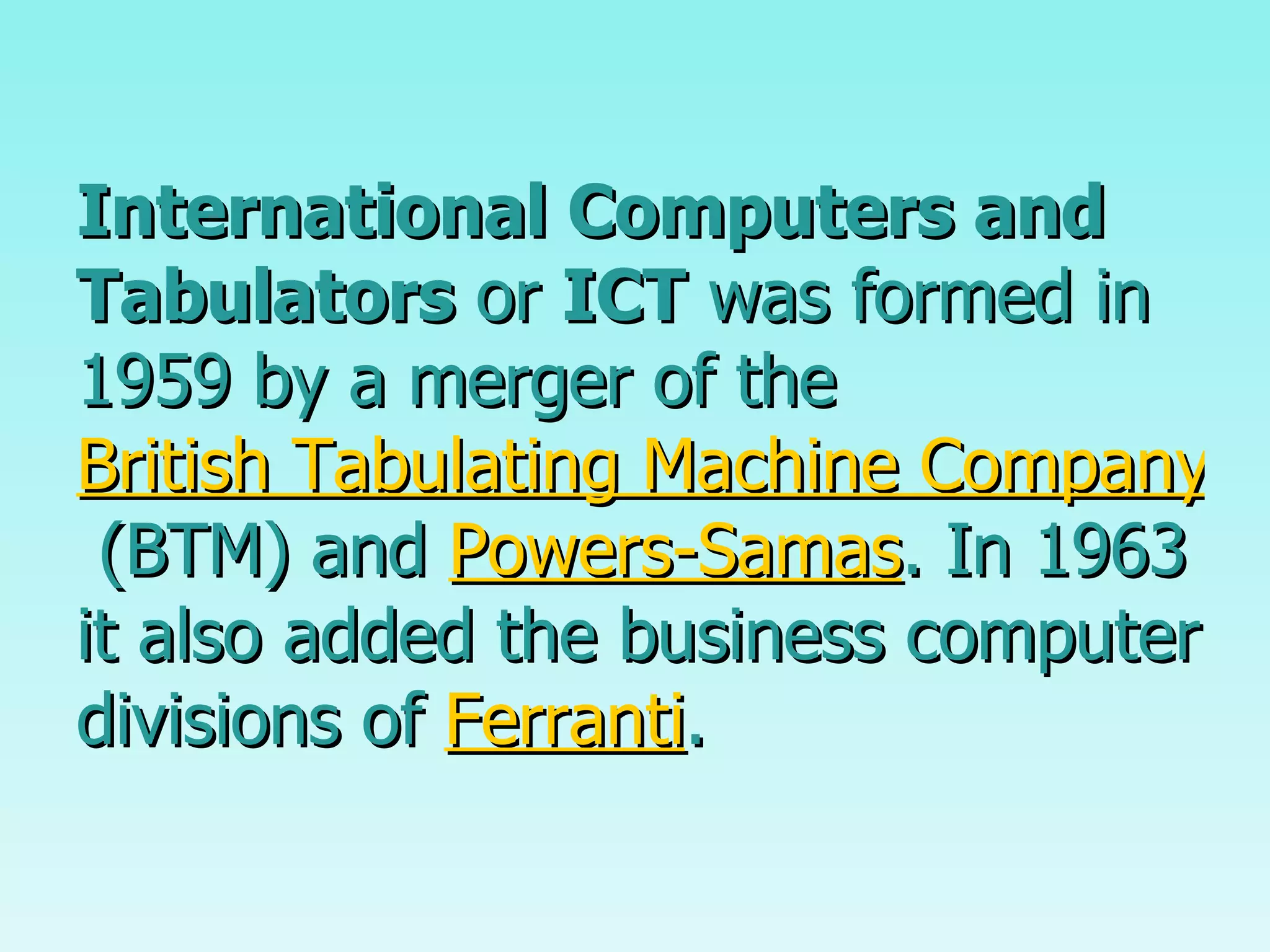 International Computers and Tabulators  or  ICT  was formed in 1959 by a merger of the  British Tabulating Machine Company  (BTM) and  Powers-Samas . In 1963 it also added the business computer divisions of  Ferranti .  
