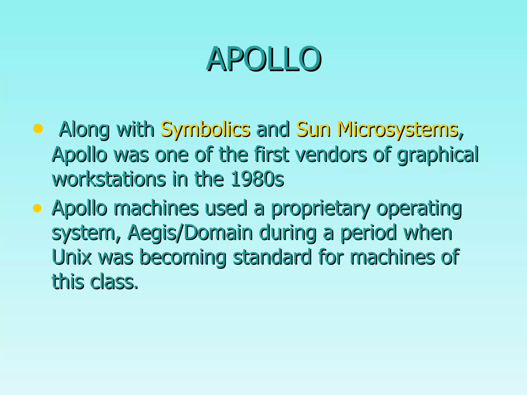 APOLLO Along with  Symbolics  and  Sun Microsystems , Apollo was one of the first vendors of graphical workstations in the 1980s  Apollo machines used a proprietary operating system, Aegis/Domain during a period when Unix was becoming standard for machines of this class . 