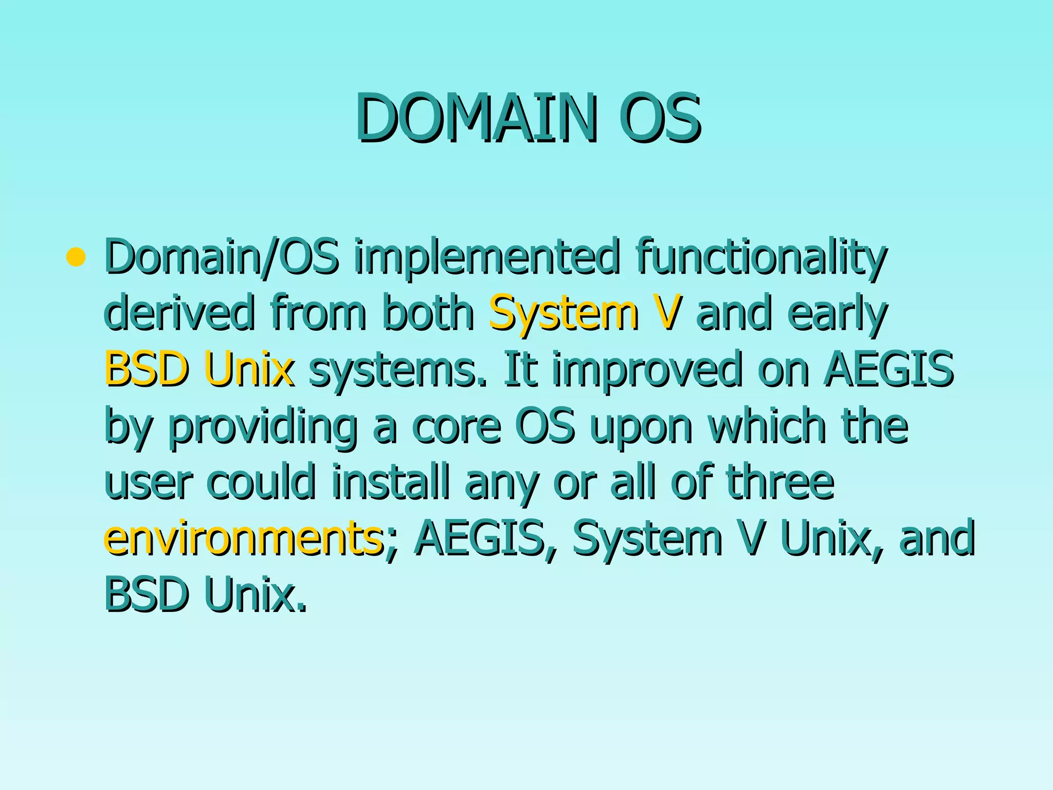 DOMAIN OS Domain/OS implemented functionality derived from both  System V  and early  BSD Unix  systems. It improved on AEGIS by providing a core OS upon which the user could install any or all of three  environments ; AEGIS, System V Unix, and BSD Unix.  