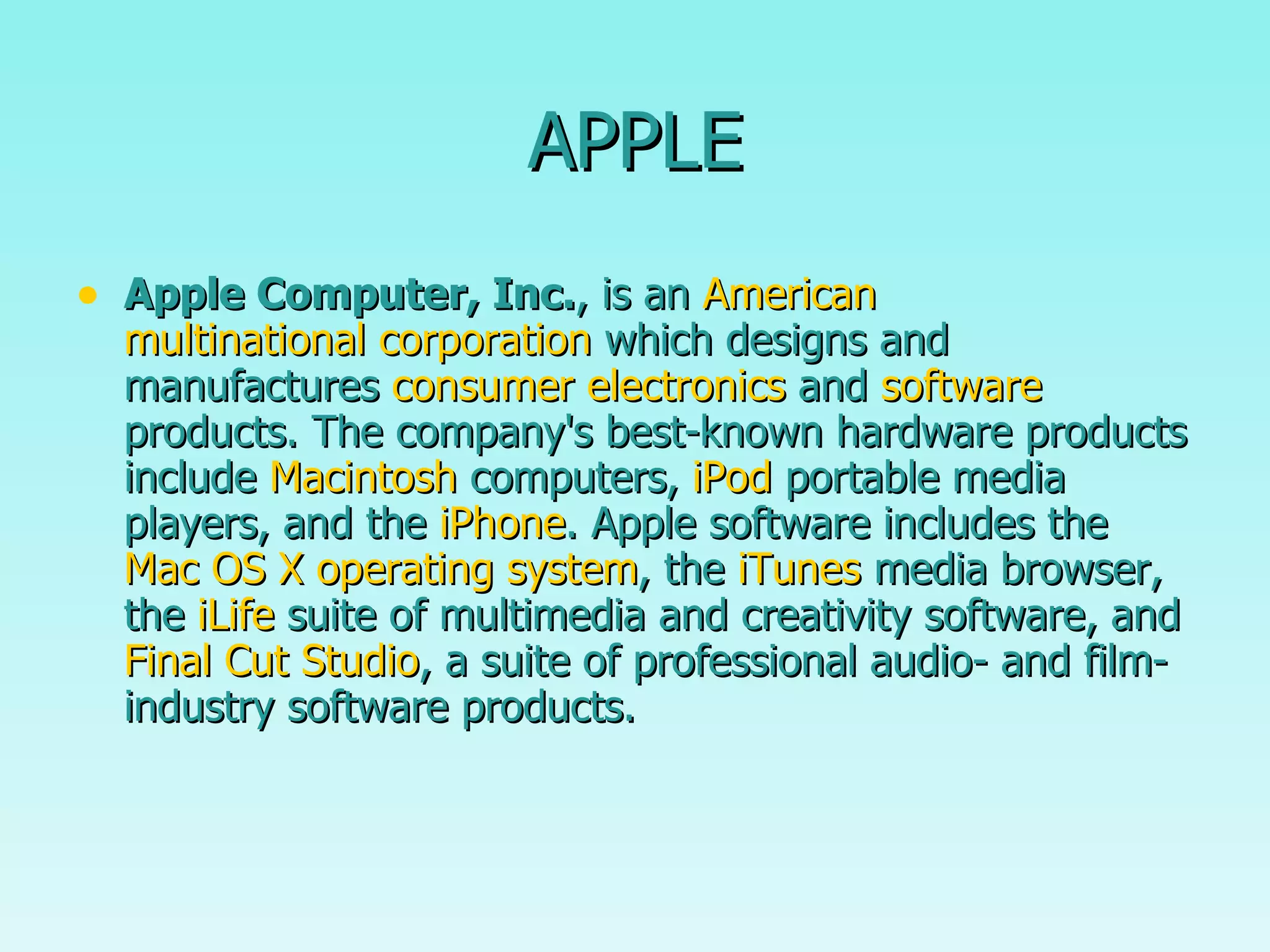 APPLE Apple Computer, Inc. , is an  American   multinational corporation  which designs and manufactures  consumer electronics  and  software  products. The company's best-known hardware products include  Macintosh  computers,  iPod  portable media players, and the  iPhone . Apple software includes the  Mac OS X   operating system , the  iTunes  media browser, the  iLife  suite of multimedia and creativity software, and  Final Cut Studio , a suite of professional audio- and film-industry software products.  