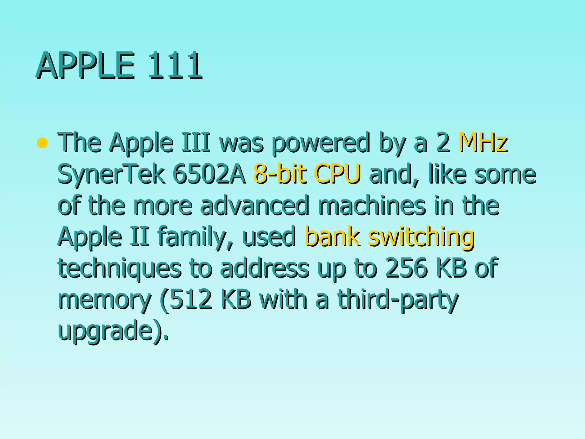 APPLE 111 The Apple III was powered by a 2  MHz  SynerTek 6502A  8-bit   CPU  and, like some of the more advanced machines in the Apple II family, used  bank switching  techniques to address up to 256 KB of memory (512 KB with a third-party upgrade). 