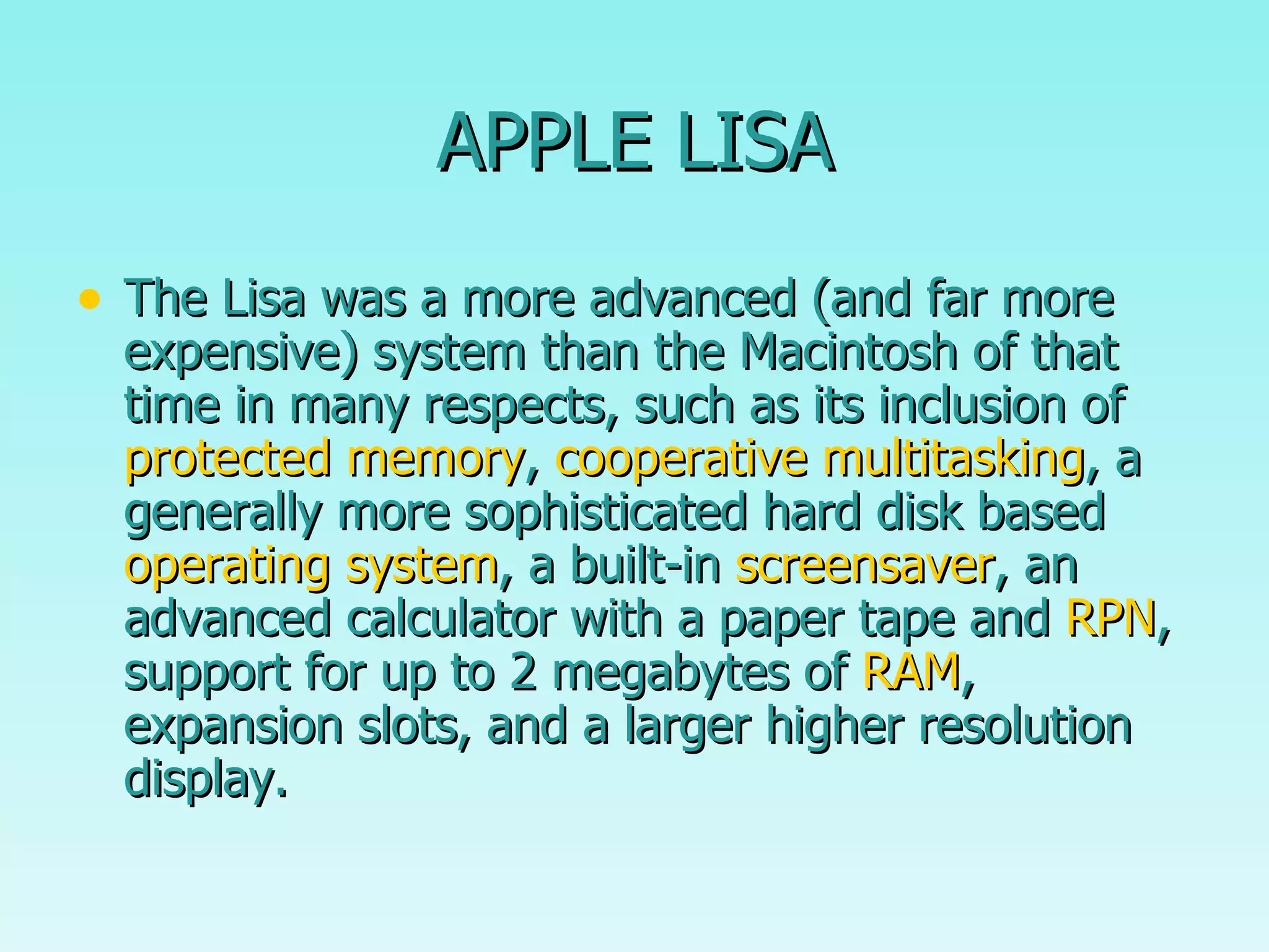 APPLE LISA The Lisa was a more advanced (and far more expensive) system than the Macintosh of that time in many respects, such as its inclusion of  protected memory ,  cooperative multitasking , a generally more sophisticated hard disk based  operating system , a built-in  screensaver , an advanced calculator with a paper tape and  RPN , support for up to 2 megabytes of  RAM , expansion slots, and a larger higher resolution display. 