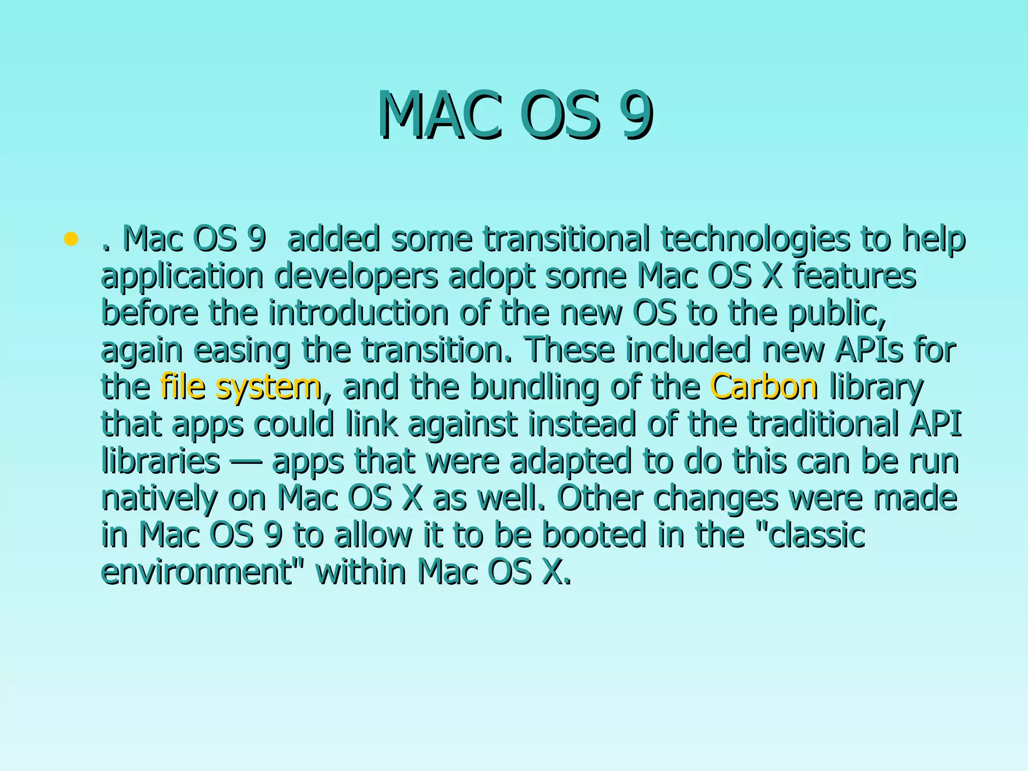 MAC OS 9 . Mac OS 9  added some transitional technologies to help application developers adopt some Mac OS X features before the introduction of the new OS to the public, again easing the transition. These included new APIs for the  file system , and the bundling of the  Carbon  library that apps could link against instead of the traditional API libraries — apps that were adapted to do this can be run natively on Mac OS X as well. Other changes were made in Mac OS 9 to allow it to be booted in the "classic environment" within Mac OS X.  