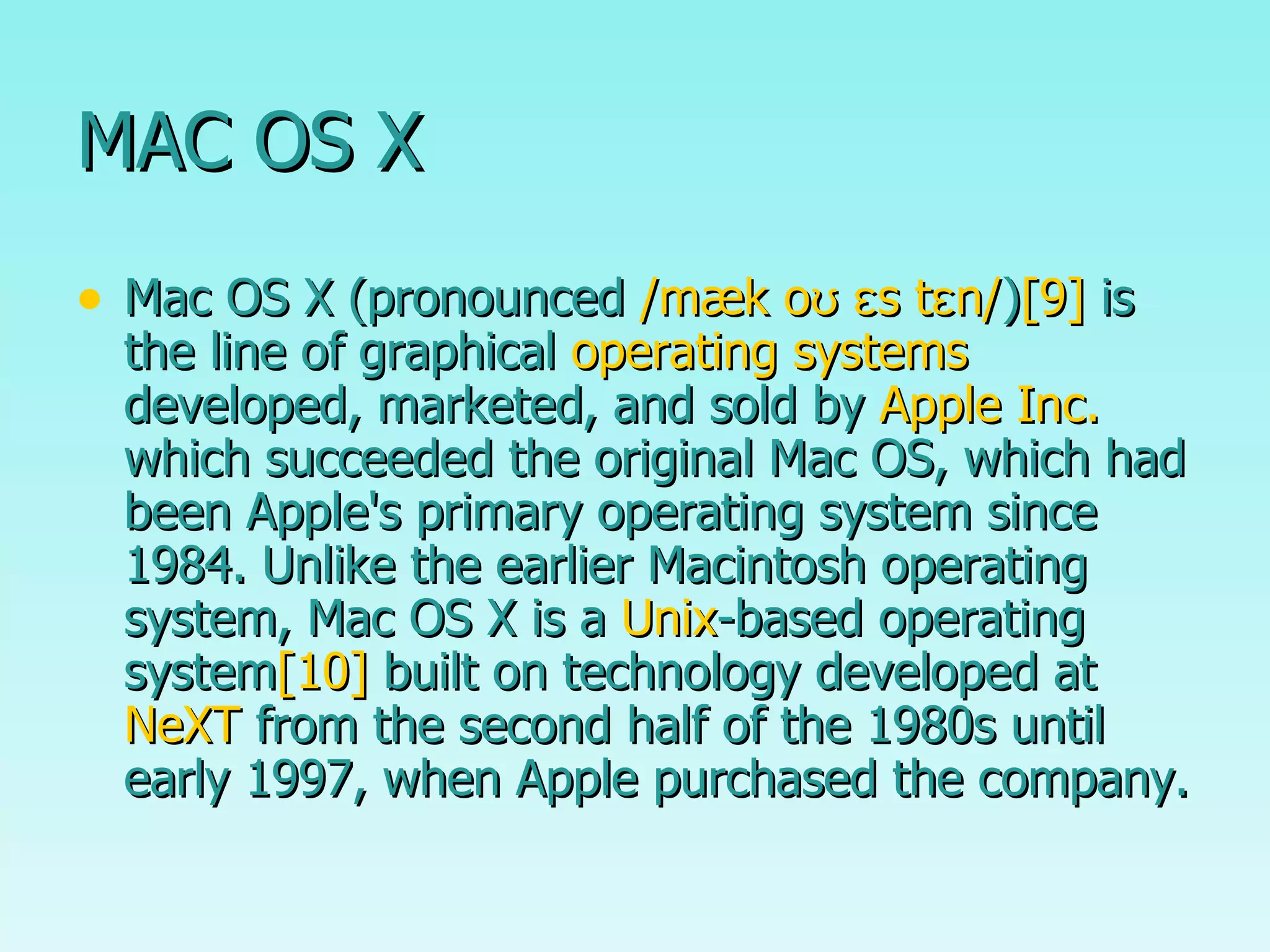 MAC OS X Mac OS X (pronounced  /mæk oʊ ɛs tɛn/ ) [9]  is the line of graphical  operating systems  developed, marketed, and sold by  Apple Inc.  which succeeded the original Mac OS, which had been Apple's primary operating system since 1984. Unlike the earlier Macintosh operating system, Mac OS X is a  Unix -based operating system [10]  built on technology developed at  NeXT  from the second half of the 1980s until early 1997, when Apple purchased the company.  