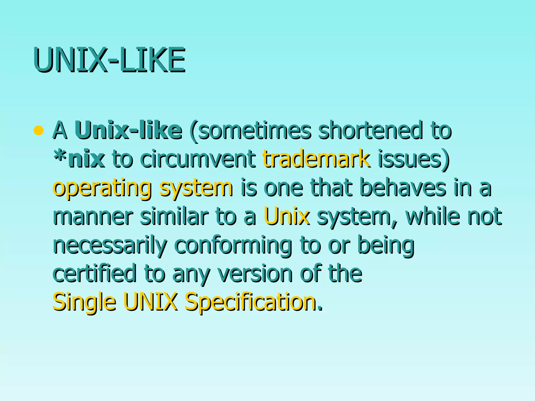 UNIX-LIKE A  Unix-like  (sometimes shortened to  *nix  to circumvent  trademark  issues)  operating system  is one that behaves in a manner similar to a  Unix  system, while not necessarily conforming to or being certified to any version of the  Single UNIX Specification . 