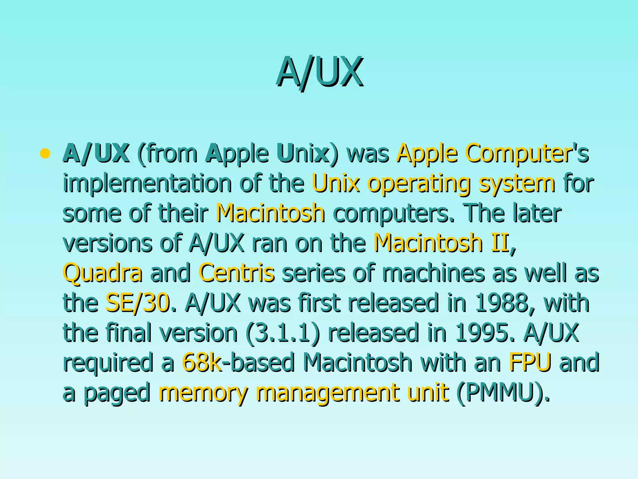 A/UX A/UX  (from  A pple  U ni x ) was  Apple Computer 's implementation of the  Unix   operating system  for some of their  Macintosh  computers. The later versions of A/UX ran on the  Macintosh II ,  Quadra  and  Centris  series of machines as well as the  SE/30 . A/UX was first released in 1988, with the final version (3.1.1) released in 1995. A/UX required a  68k -based Macintosh with an  FPU  and a paged  memory management unit  (PMMU).  