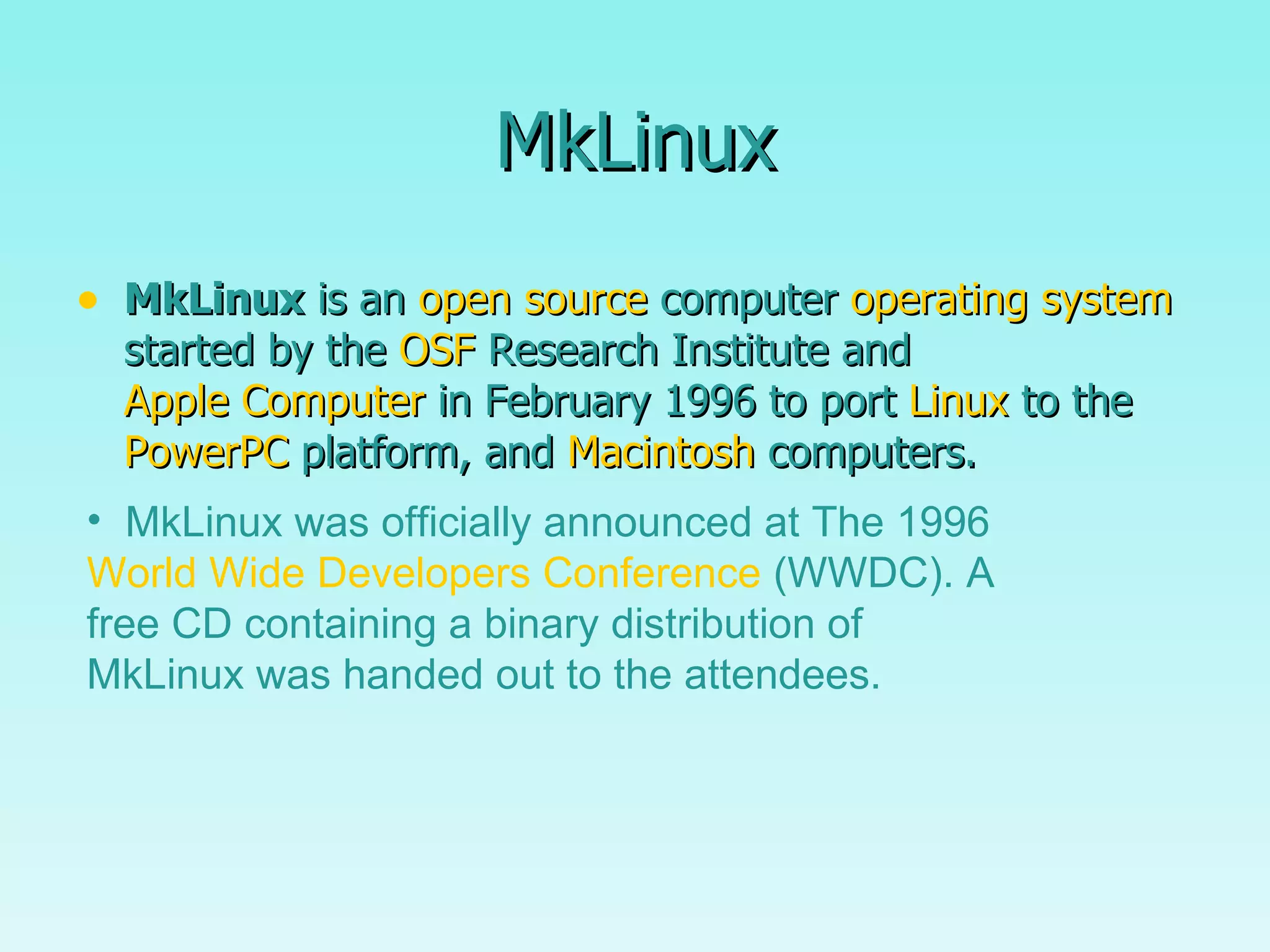 MkLinux MkLinux  is an  open source  computer  operating system  started by the  OSF  Research Institute and  Apple Computer  in February 1996 to port  Linux  to the  PowerPC  platform, and  Macintosh  computers.  MkLinux was officially announced at The 1996  World Wide Developers Conference  (WWDC). A free CD containing a binary distribution of MkLinux was handed out to the attendees. 