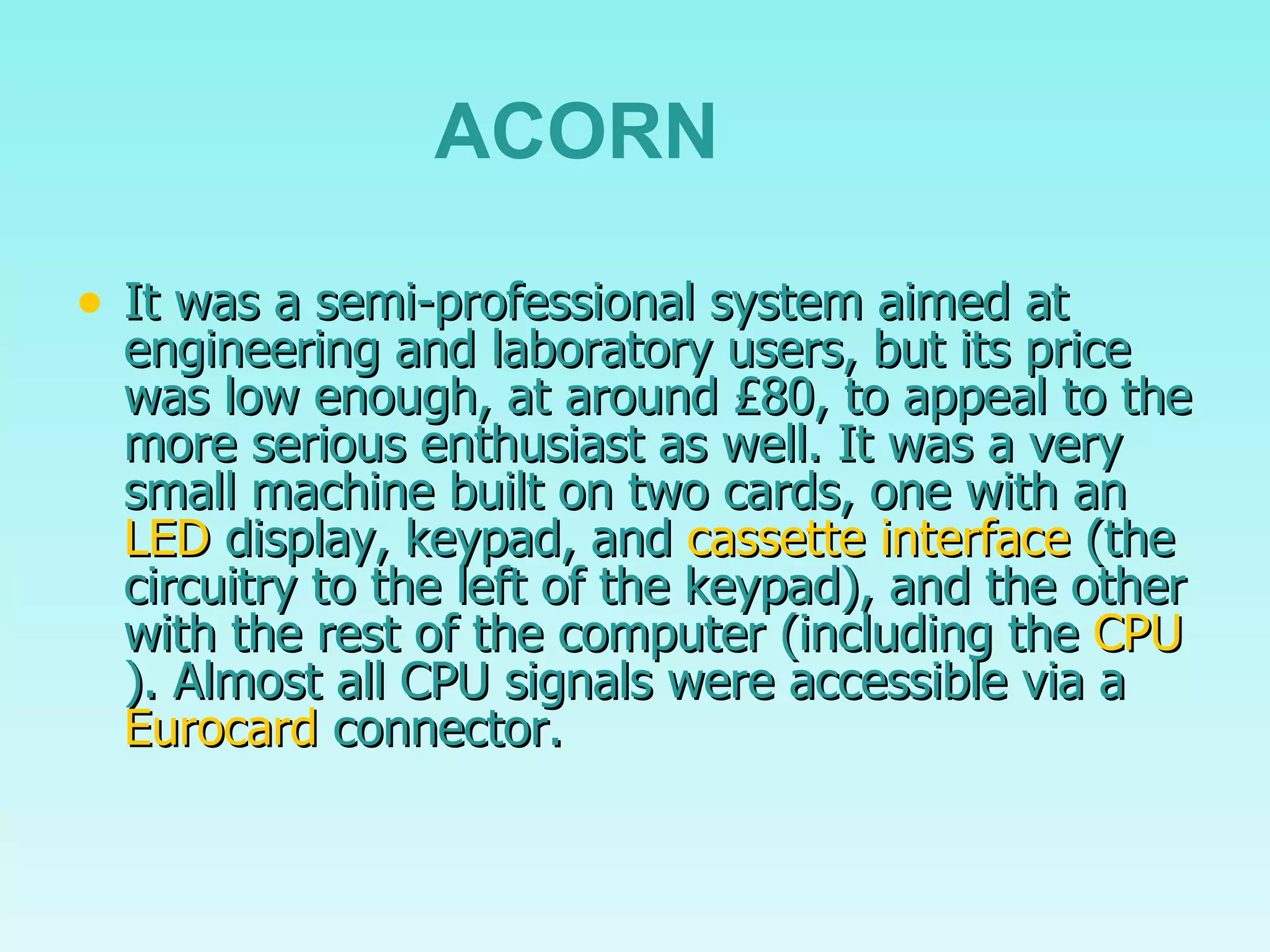 It was a semi-professional system aimed at engineering and laboratory users, but its price was low enough, at around £80, to appeal to the more serious enthusiast as well. It was a very small machine built on two cards, one with an  LED  display, keypad, and  cassette interface  (the circuitry to the left of the keypad), and the other with the rest of the computer (including the  CPU ). Almost all CPU signals were accessible via a  Eurocard  connector. ACORN 