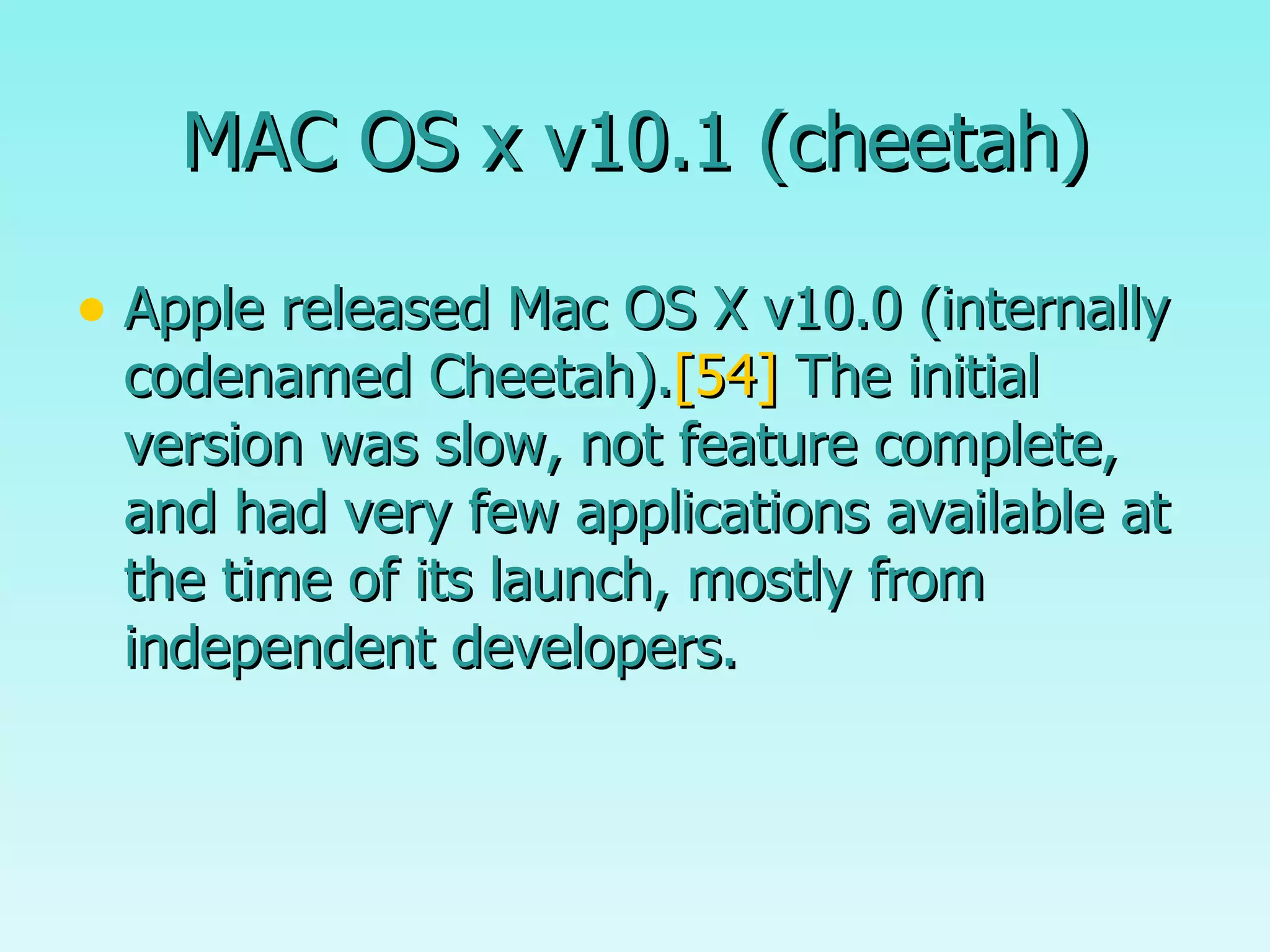 MAC OS x v10.1 (cheetah) Apple released Mac OS X v10.0 (internally codenamed Cheetah). [54]  The initial version was slow, not feature complete, and had very few applications available at the time of its launch, mostly from independent developers.  