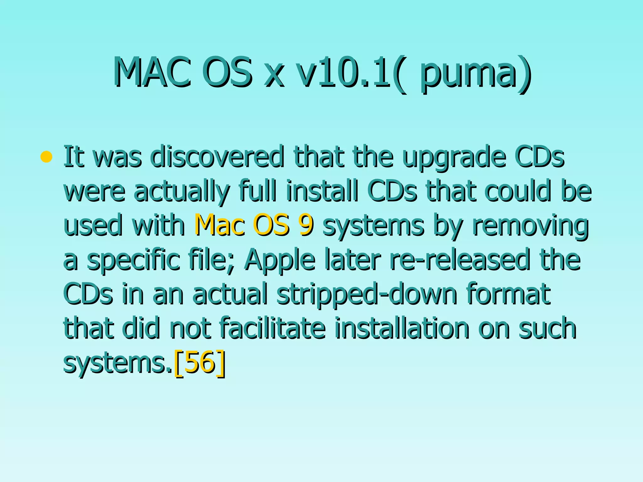 MAC OS x v10.1( puma) It was discovered that the upgrade CDs were actually full install CDs that could be used with  Mac OS 9  systems by removing a specific file; Apple later re-released the CDs in an actual stripped-down format that did not facilitate installation on such systems. [56] 