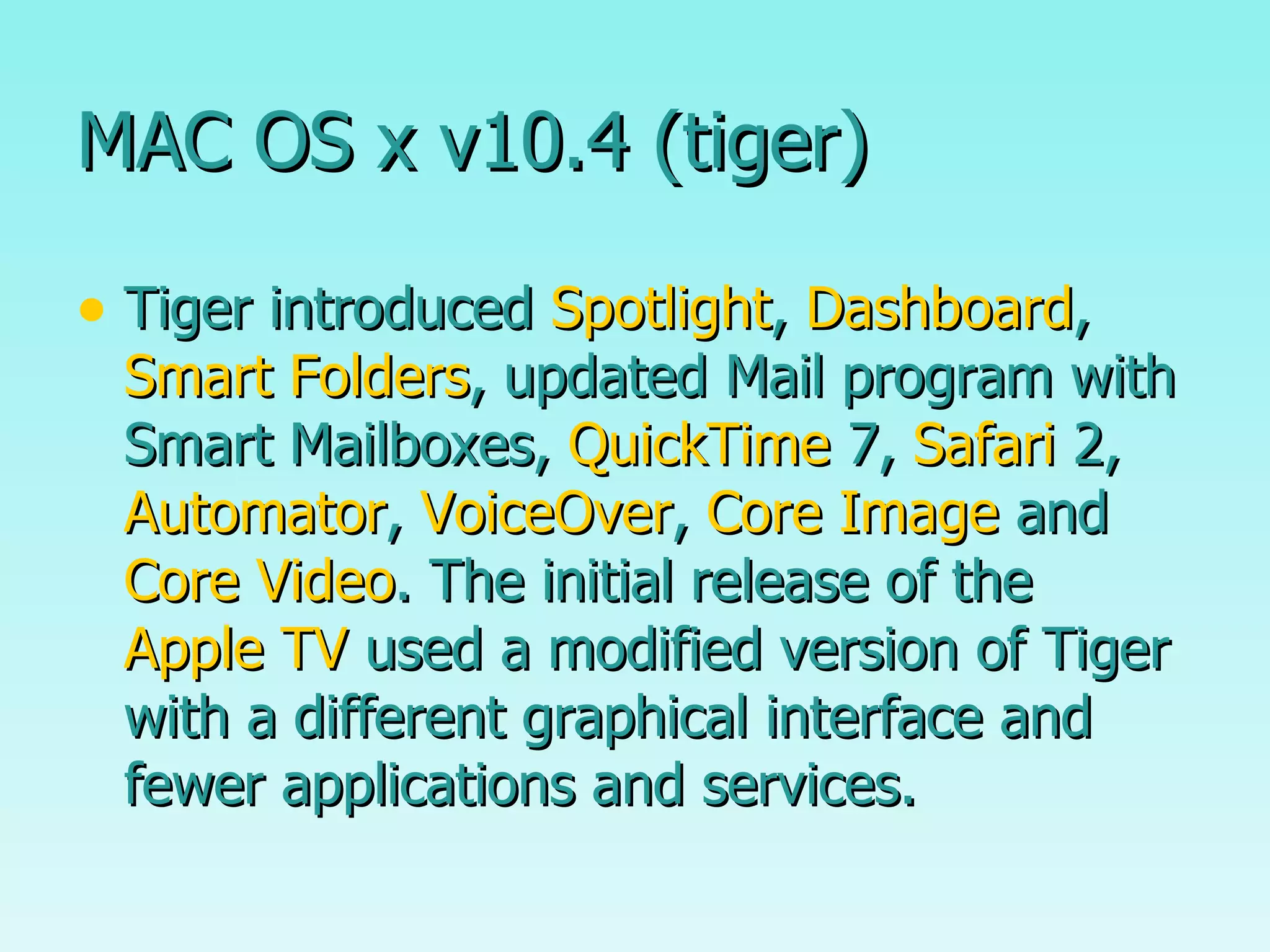 MAC OS x v10.4 (tiger) Tiger introduced  Spotlight ,  Dashboard ,  Smart Folders , updated Mail program with Smart Mailboxes,  QuickTime  7,  Safari  2,  Automator ,  VoiceOver ,  Core Image  and  Core Video . The initial release of the  Apple TV  used a modified version of Tiger with a different graphical interface and fewer applications and services. 