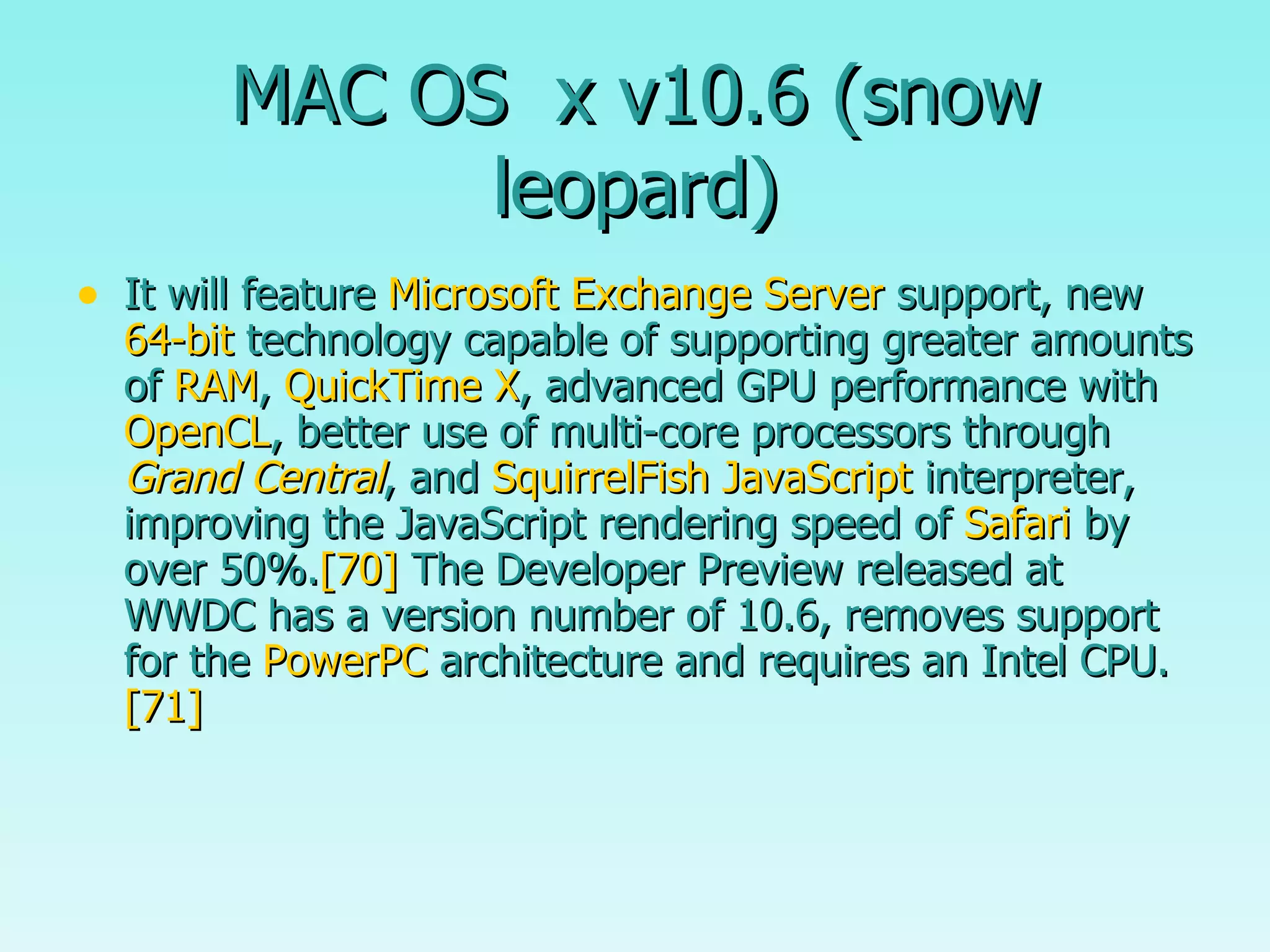 MAC OS  x v10.6 (snow leopard) It will feature  Microsoft Exchange Server  support, new  64-bit  technology capable of supporting greater amounts of  RAM ,  QuickTime X , advanced GPU performance with  OpenCL , better use of multi-core processors through  Grand Central , and  SquirrelFish   JavaScript  interpreter, improving the JavaScript rendering speed of  Safari  by over 50%. [70]  The Developer Preview released at WWDC has a version number of 10.6, removes support for the  PowerPC  architecture and requires an Intel CPU. [71] 