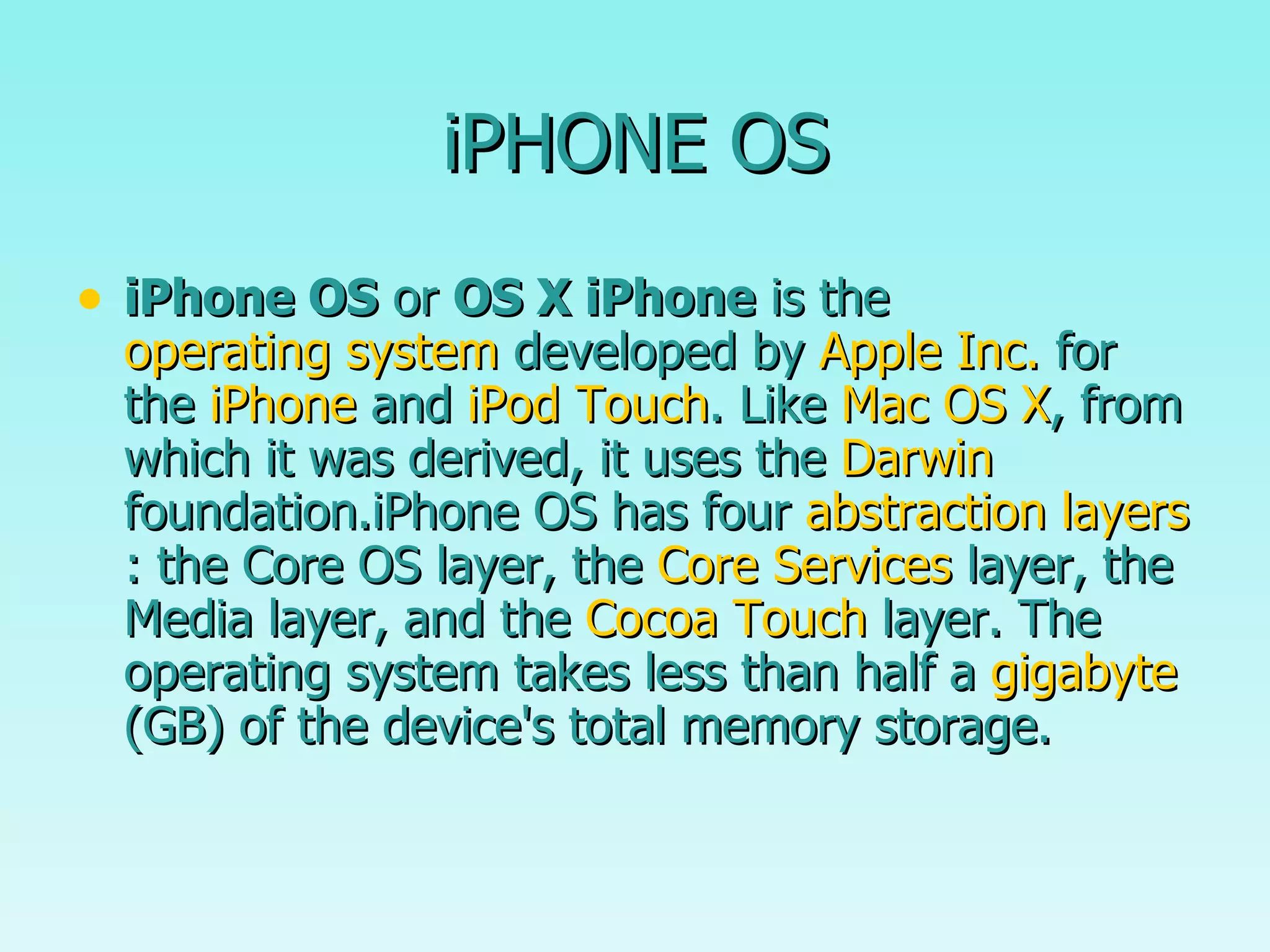 iPHONE OS iPhone OS  or  OS X iPhone  is the  operating system  developed by  Apple Inc.  for the  iPhone  and  iPod Touch . Like  Mac OS X , from which it was derived, it uses the  Darwin  foundation.iPhone OS has four  abstraction layers : the Core OS layer, the  Core Services  layer, the Media layer, and the  Cocoa Touch  layer. The operating system takes less than half a  gigabyte  (GB) of the device's total memory storage.  