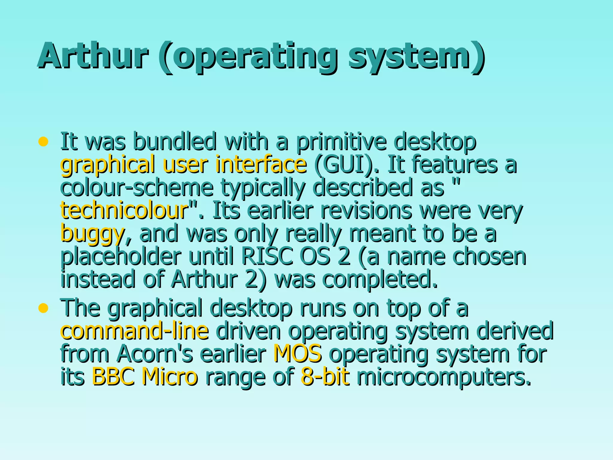 Arthur (operating system) It was bundled with a primitive desktop  graphical user interface  (GUI). It features a colour-scheme typically described as " technicolour ". Its earlier revisions were very  buggy , and was only really meant to be a placeholder until RISC OS 2 (a name chosen instead of Arthur 2) was completed. The graphical desktop runs on top of a  command-line  driven operating system derived from Acorn's earlier  MOS  operating system for its  BBC Micro  range of  8-bit  microcomputers. 
