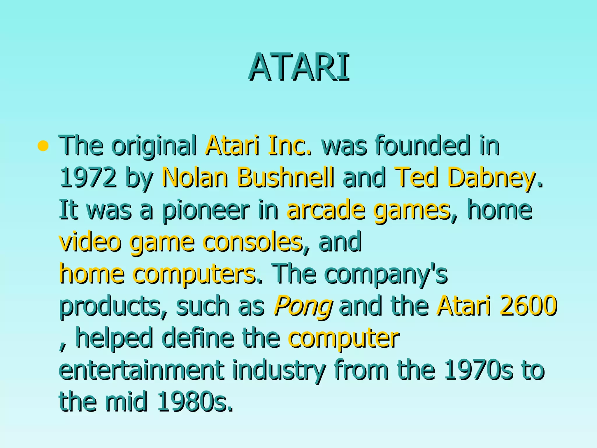 ATARI The original  Atari Inc.  was founded in 1972 by  Nolan Bushnell  and  Ted Dabney . It was a pioneer in  arcade games , home  video game consoles , and  home computers . The company's products, such as  Pong  and the  Atari 2600 , helped define the  computer  entertainment industry from the 1970s to the mid 1980s. 