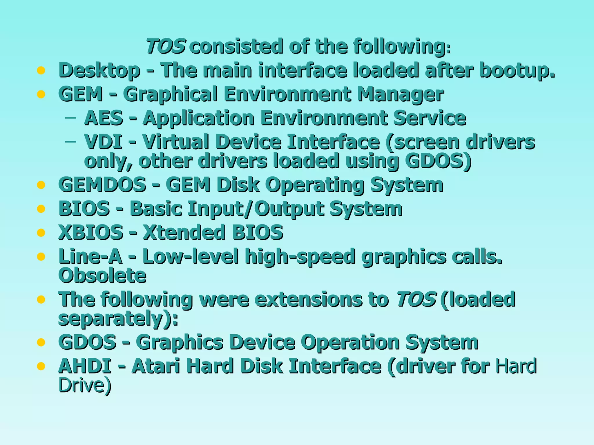 TOS  consisted of the following : Desktop - The main interface loaded after bootup. GEM - Graphical Environment Manager  AES - Application Environment Service VDI - Virtual Device Interface (screen drivers only, other drivers loaded using GDOS) GEMDOS - GEM Disk Operating System BIOS - Basic Input/Output System XBIOS - Xtended BIOS Line-A - Low-level high-speed graphics calls. Obsolete The following were extensions to  TOS  (loaded separately): GDOS - Graphics Device Operation System AHDI - Atari Hard Disk Interface (driver for  Hard Drive) 