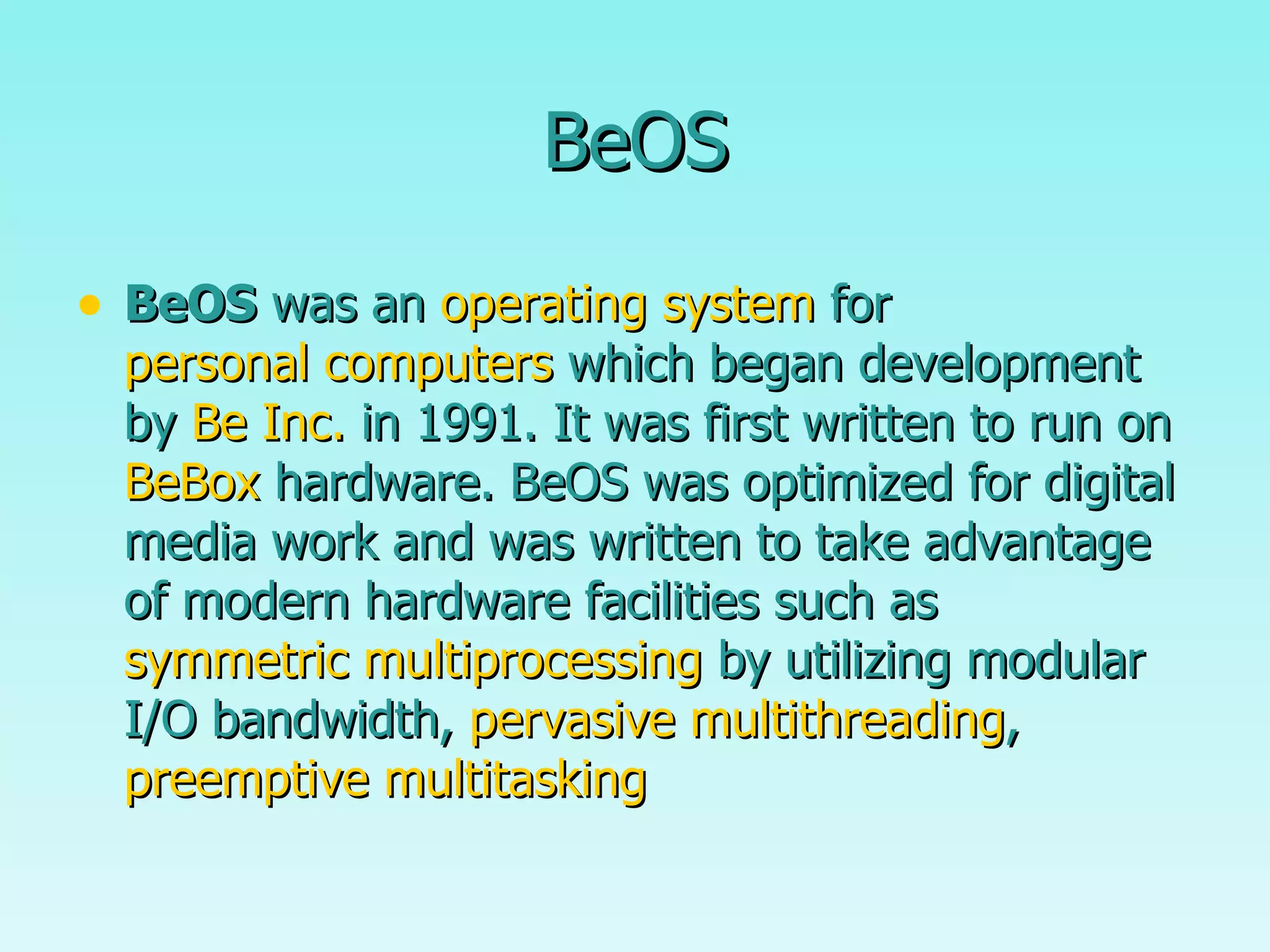 BeOS BeOS  was an  operating system  for  personal computers  which began development by  Be Inc.  in 1991. It was first written to run on  BeBox  hardware. BeOS was optimized for digital media work and was written to take advantage of modern hardware facilities such as  symmetric multiprocessing  by utilizing modular I/O bandwidth,  pervasive multithreading ,  preemptive multitasking   