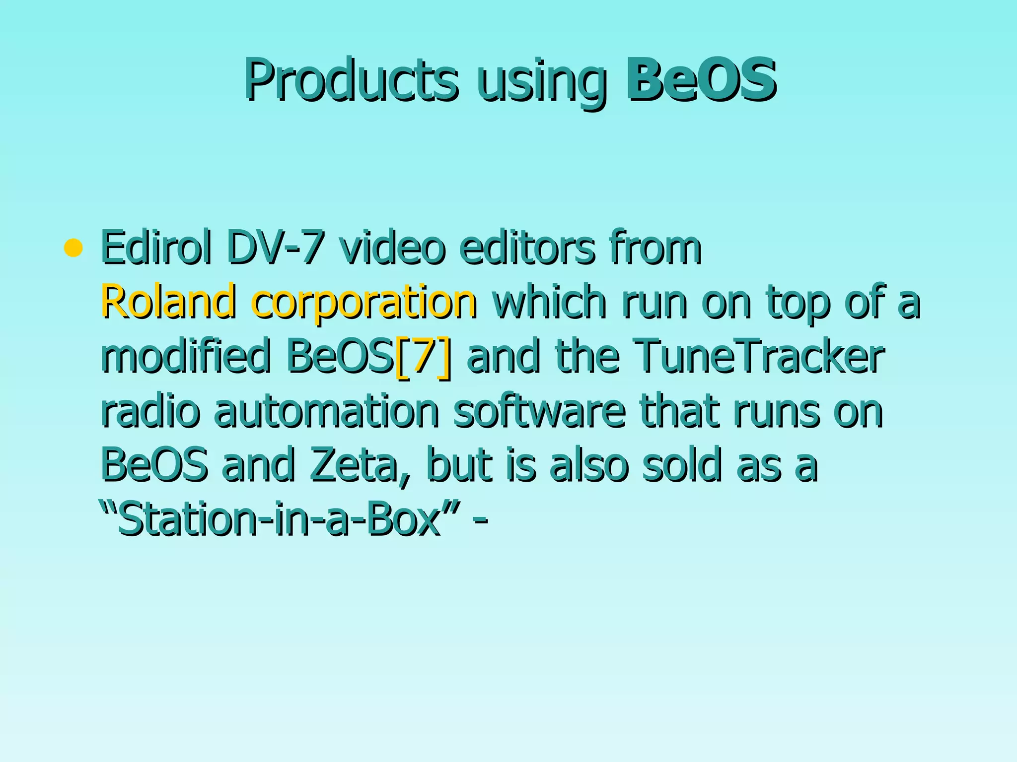 Products using  BeOS Edirol DV-7 video editors from  Roland corporation  which run on top of a modified BeOS [7]  and the TuneTracker radio automation software that runs on BeOS and Zeta, but is also sold as a “Station-in-a-Box” - 