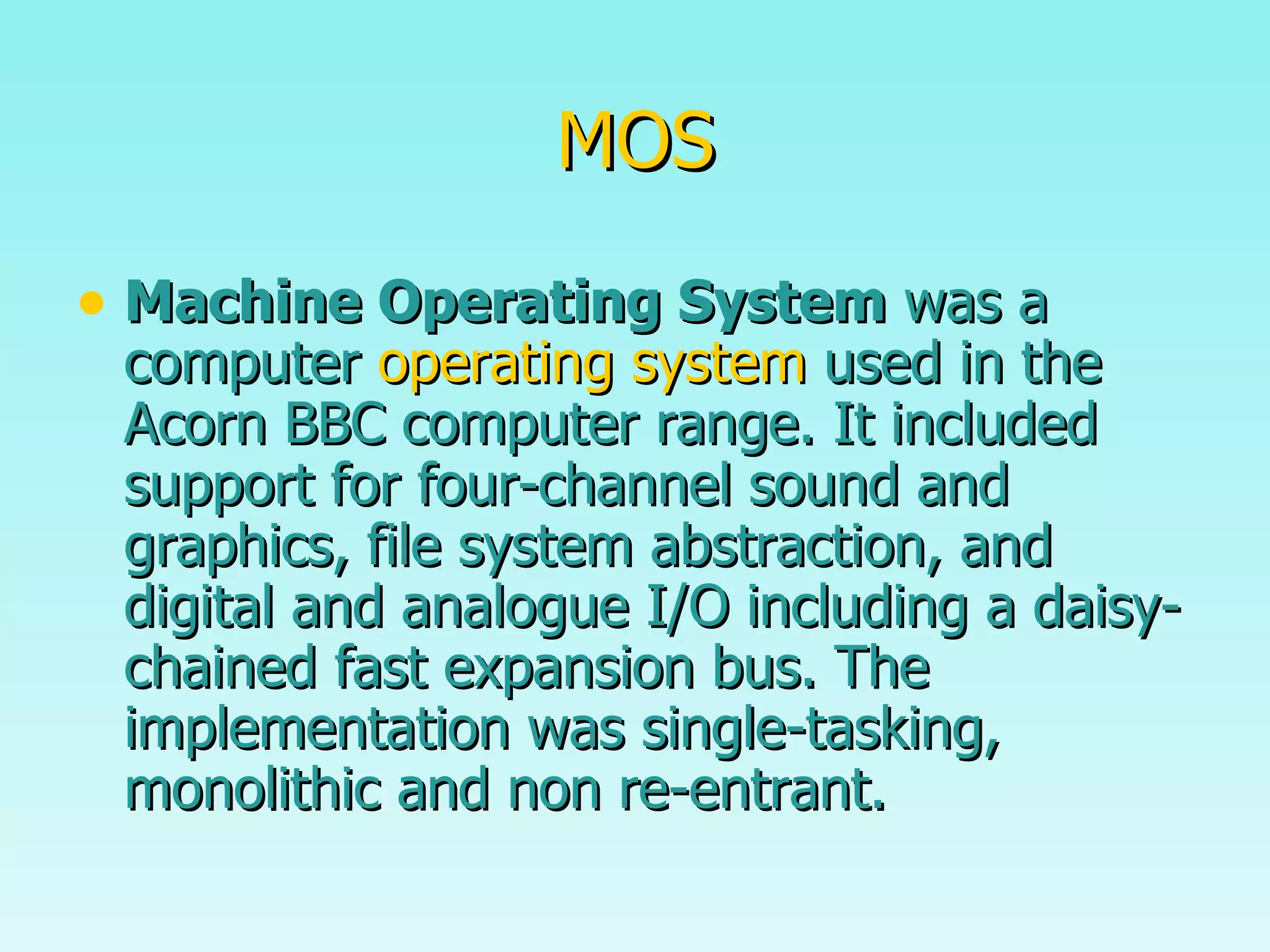 MOS Machine Operating System  was a computer  operating system  used in the Acorn BBC computer range. It included support for four-channel sound and graphics, file system abstraction, and digital and analogue I/O including a daisy-chained fast expansion bus. The implementation was single-tasking, monolithic and non re-entrant. 