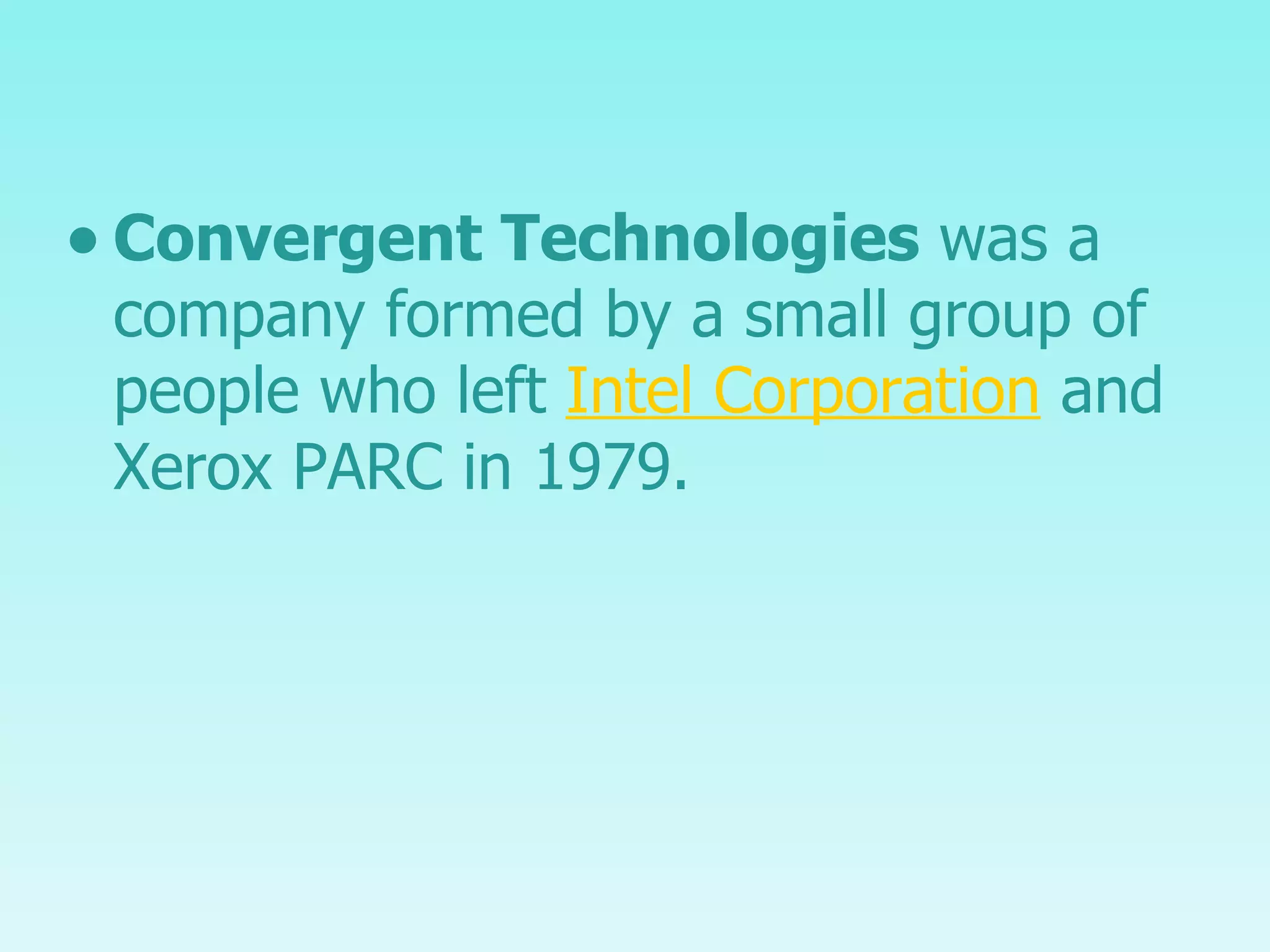 Convergent Technologies  was a company formed by a small group of people who left  Intel Corporation  and Xerox PARC in 1979. 