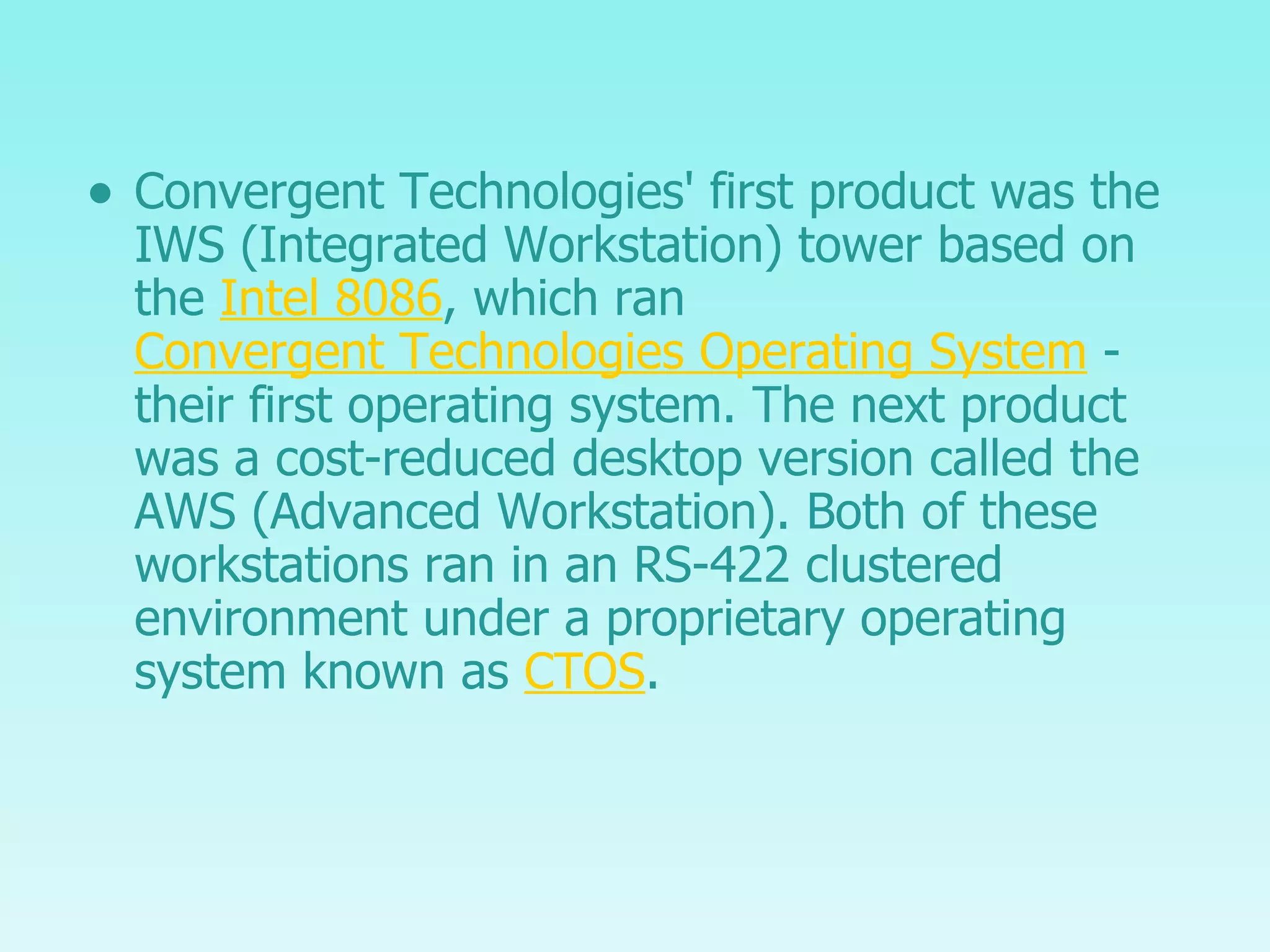 Convergent Technologies' first product was the IWS (Integrated Workstation) tower based on the  Intel 8086 , which ran  Convergent Technologies Operating System  - their first operating system. The next product was a cost-reduced desktop version called the AWS (Advanced Workstation). Both of these workstations ran in an RS-422 clustered environment under a proprietary operating system known as  CTOS . 