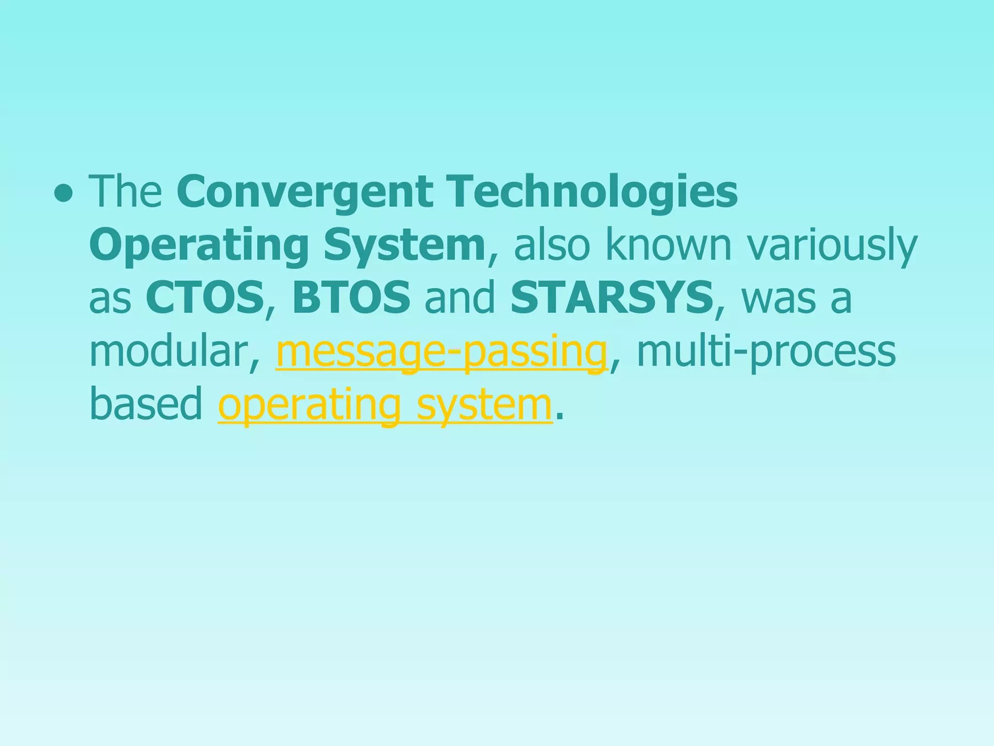 The  Convergent Technologies Operating System , also known variously as  CTOS ,  BTOS  and  STARSYS , was a modular,  message-passing , multi-process based  operating system . 