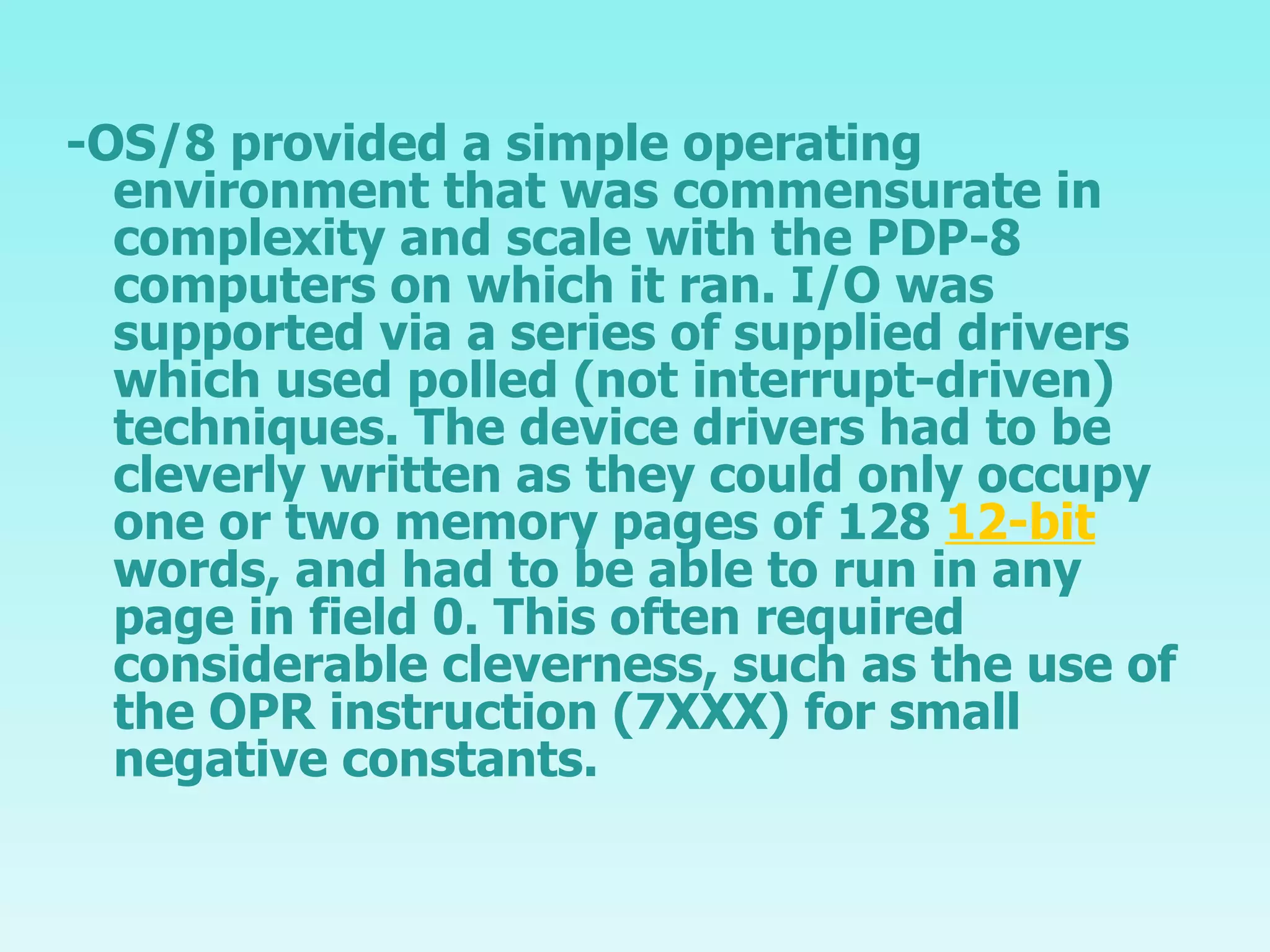 -OS/8 provided a simple operating environment that was commensurate in complexity and scale with the PDP-8 computers on which it ran. I/O was supported via a series of supplied drivers which used polled (not interrupt-driven) techniques. The device drivers had to be cleverly written as they could only occupy one or two memory pages of 128  12-bit  words, and had to be able to run in any page in field 0. This often required considerable cleverness, such as the use of the OPR instruction (7XXX) for small negative constants. 