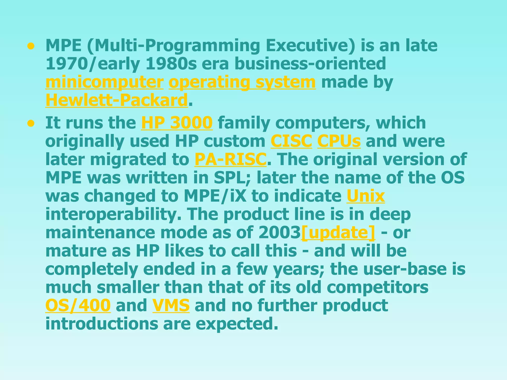 MPE (Multi-Programming Executive) is an late 1970/early 1980s era business-oriented  minicomputer   operating system  made by  Hewlett-Packard . It runs the  HP 3000  family computers, which originally used HP custom  CISC   CPUs  and were later migrated to  PA-RISC . The original version of MPE was written in SPL; later the name of the OS was changed to MPE/iX to indicate  Unix  interoperability. The product line is in deep maintenance mode as of 2003 [update]  - or mature as HP likes to call this - and will be completely ended in a few years; the user-base is much smaller than that of its old competitors  OS/400  and  VMS  and no further product introductions are expected. 