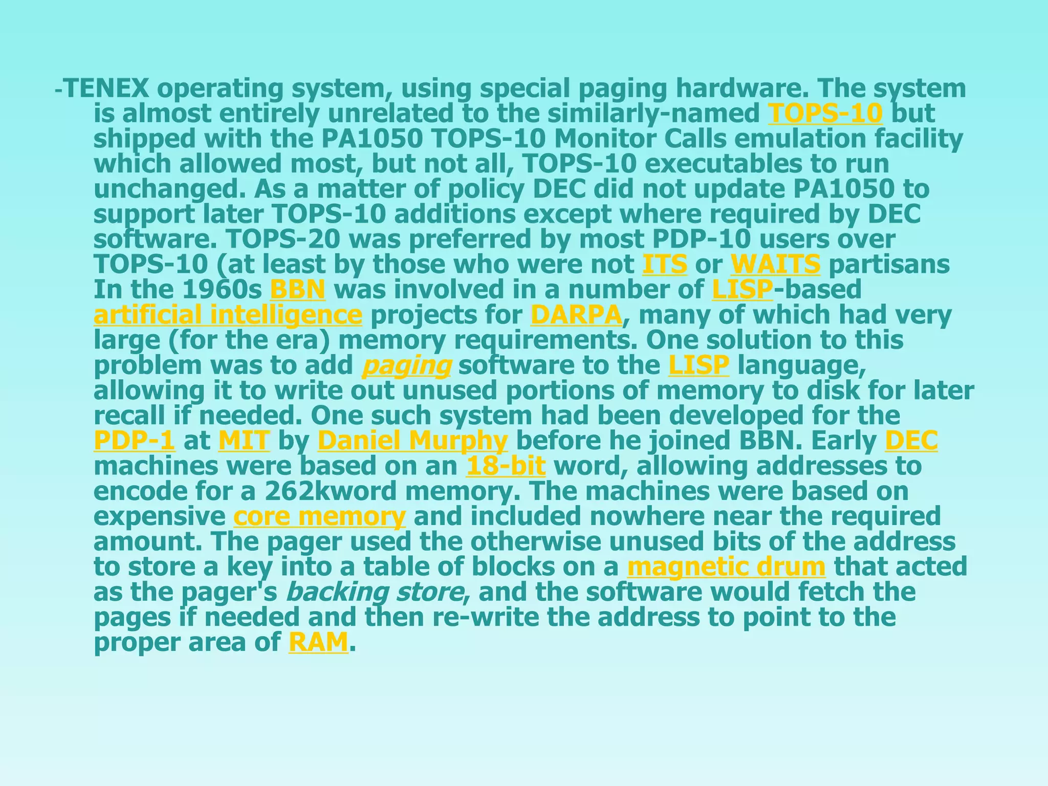 - TENEX operating system, using special paging hardware. The system is almost entirely unrelated to the similarly-named  TOPS-10  but shipped with the PA1050 TOPS-10 Monitor Calls emulation facility which allowed most, but not all, TOPS-10 executables to run unchanged. As a matter of policy DEC did not update PA1050 to support later TOPS-10 additions except where required by DEC software. TOPS-20 was preferred by most PDP-10 users over TOPS-10 (at least by those who were not  ITS  or  WAITS  partisans In the 1960s  BBN  was involved in a number of  LISP -based  artificial intelligence  projects for  DARPA , many of which had very large (for the era) memory requirements. One solution to this problem was to add  paging  software to the  LISP  language, allowing it to write out unused portions of memory to disk for later recall if needed. One such system had been developed for the  PDP-1  at  MIT  by  Daniel Murphy  before he joined BBN. Early  DEC  machines were based on an  18-bit  word, allowing addresses to encode for a 262kword memory. The machines were based on expensive  core memory  and included nowhere near the required amount. The pager used the otherwise unused bits of the address to store a key into a table of blocks on a  magnetic drum  that acted as the pager's  backing store , and the software would fetch the pages if needed and then re-write the address to point to the proper area of  RAM . 
