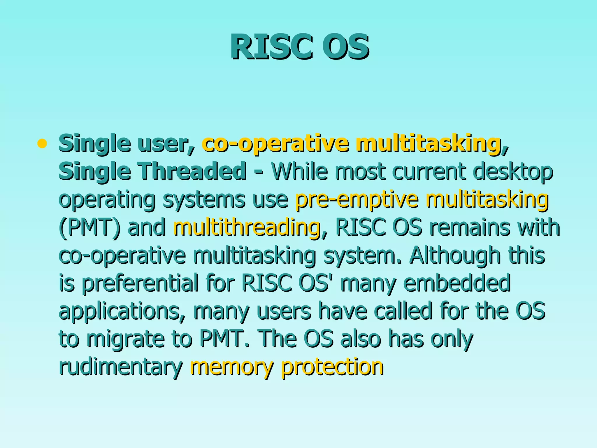 RISC OS Single user,  co-operative multitasking , Single Threaded -  While most current desktop operating systems use  pre-emptive   multitasking  (PMT) and  multithreading , RISC OS remains with co-operative multitasking system. Although this is preferential for RISC OS' many embedded applications, many users have called for the OS to migrate to PMT. The OS also has only rudimentary  memory protection   