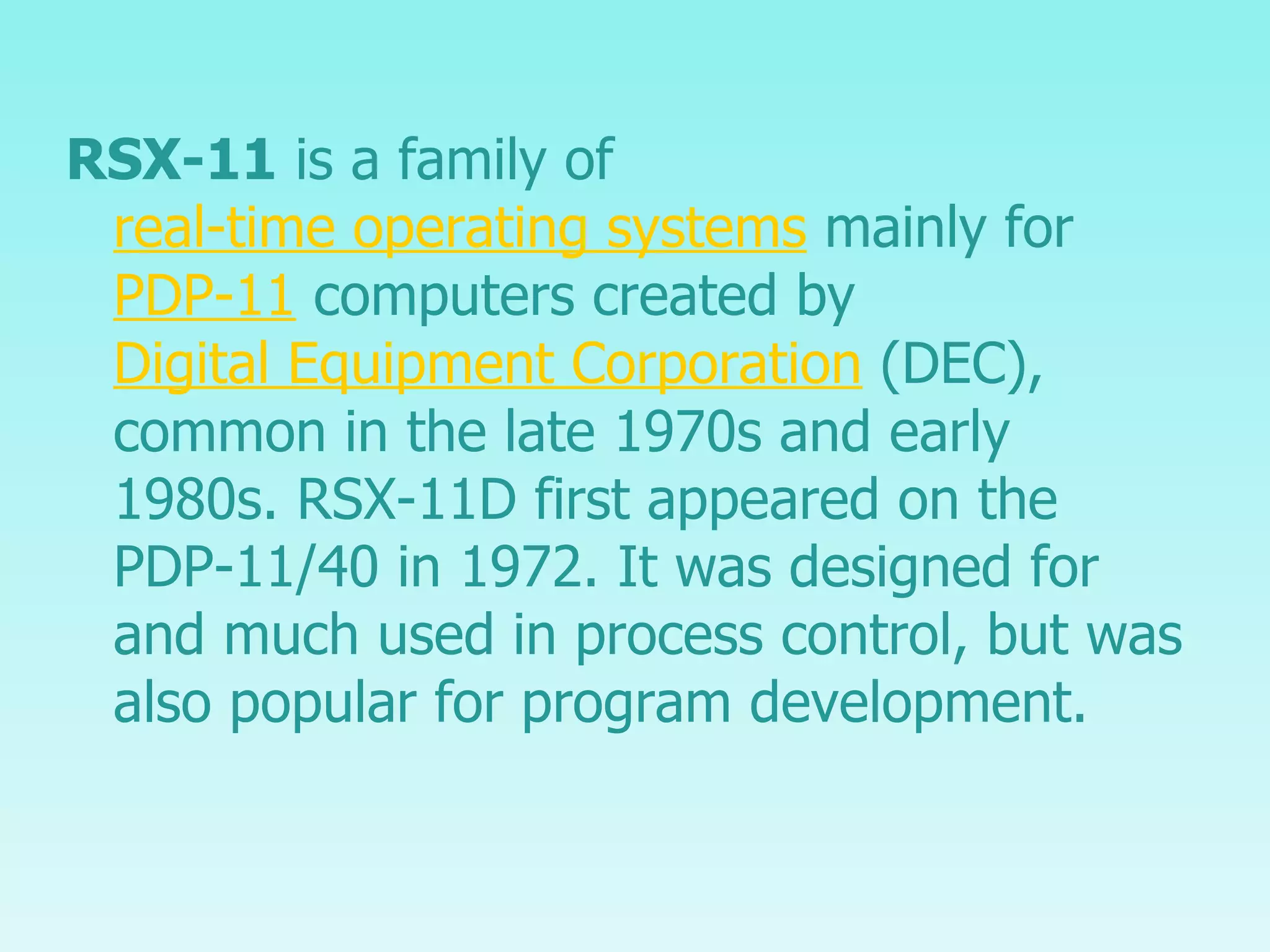 RSX-11  is a family of  real-time operating systems  mainly for  PDP-11  computers created by  Digital Equipment Corporation  (DEC), common in the late 1970s and early 1980s. RSX-11D first appeared on the PDP-11/40 in 1972. It was designed for and much used in process control, but was also popular for program development. 