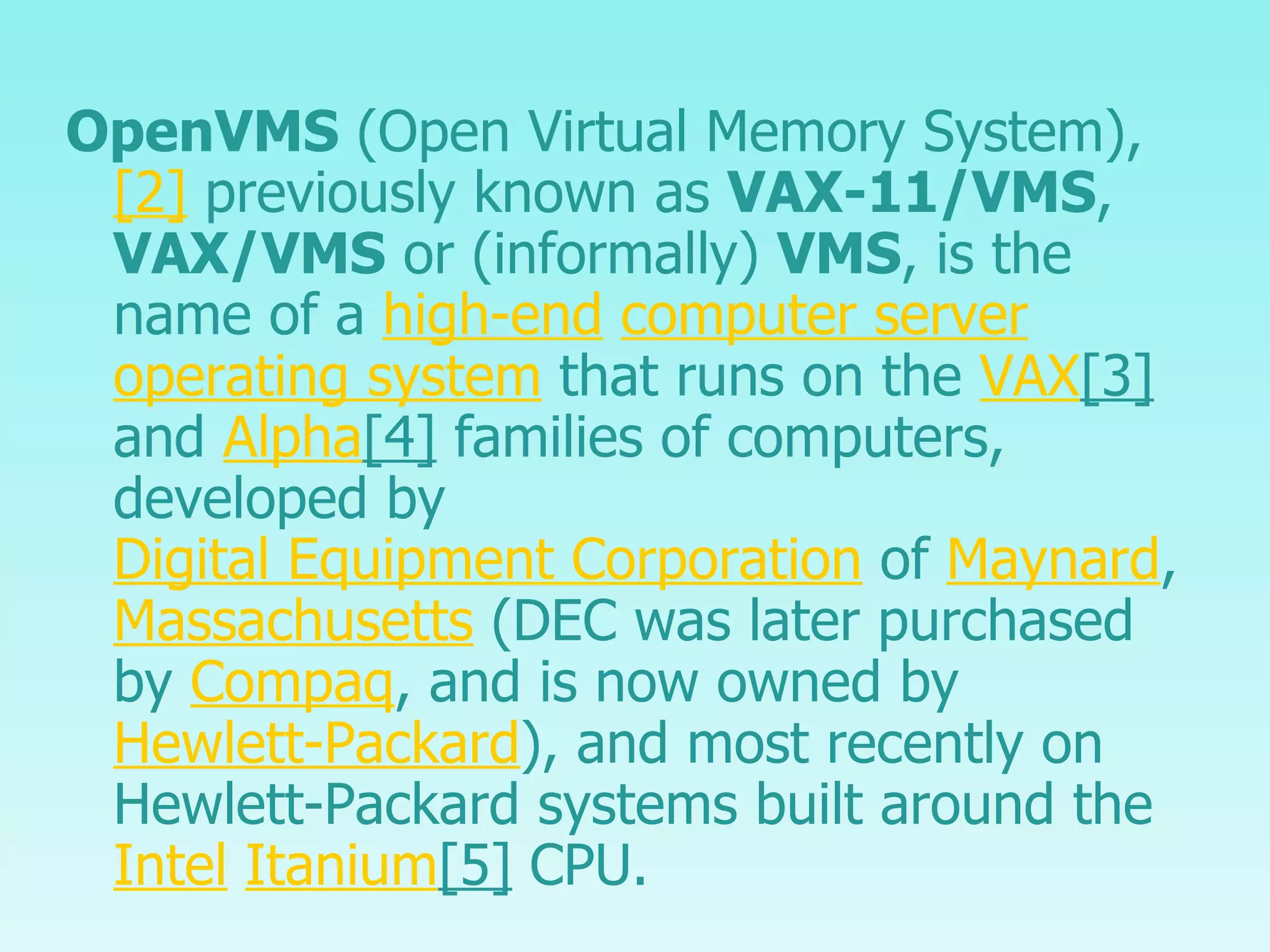 OpenVMS  (Open Virtual Memory System), [2]  previously known as  VAX-11/VMS ,  VAX/VMS  or (informally)  VMS , is the name of a  high-end   computer server   operating system  that runs on the  VAX [3]  and  Alpha [4]  families of computers, developed by  Digital Equipment Corporation  of  Maynard ,  Massachusetts  (DEC was later purchased by  Compaq , and is now owned by  Hewlett-Packard ), and most recently on Hewlett-Packard systems built around the  Intel   Itanium [5]  CPU. 