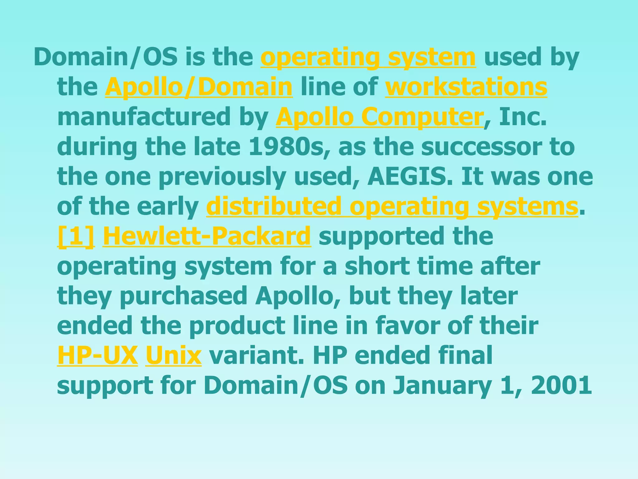 Domain/OS is the  operating system  used by the  Apollo/Domain  line of  workstations  manufactured by  Apollo Computer , Inc. during the late 1980s, as the successor to the one previously used, AEGIS. It was one of the early  distributed operating systems . [1]   Hewlett-Packard  supported the operating system for a short time after they purchased Apollo, but they later ended the product line in favor of their  HP-UX   Unix  variant. HP ended final support for Domain/OS on January 1, 2001 
