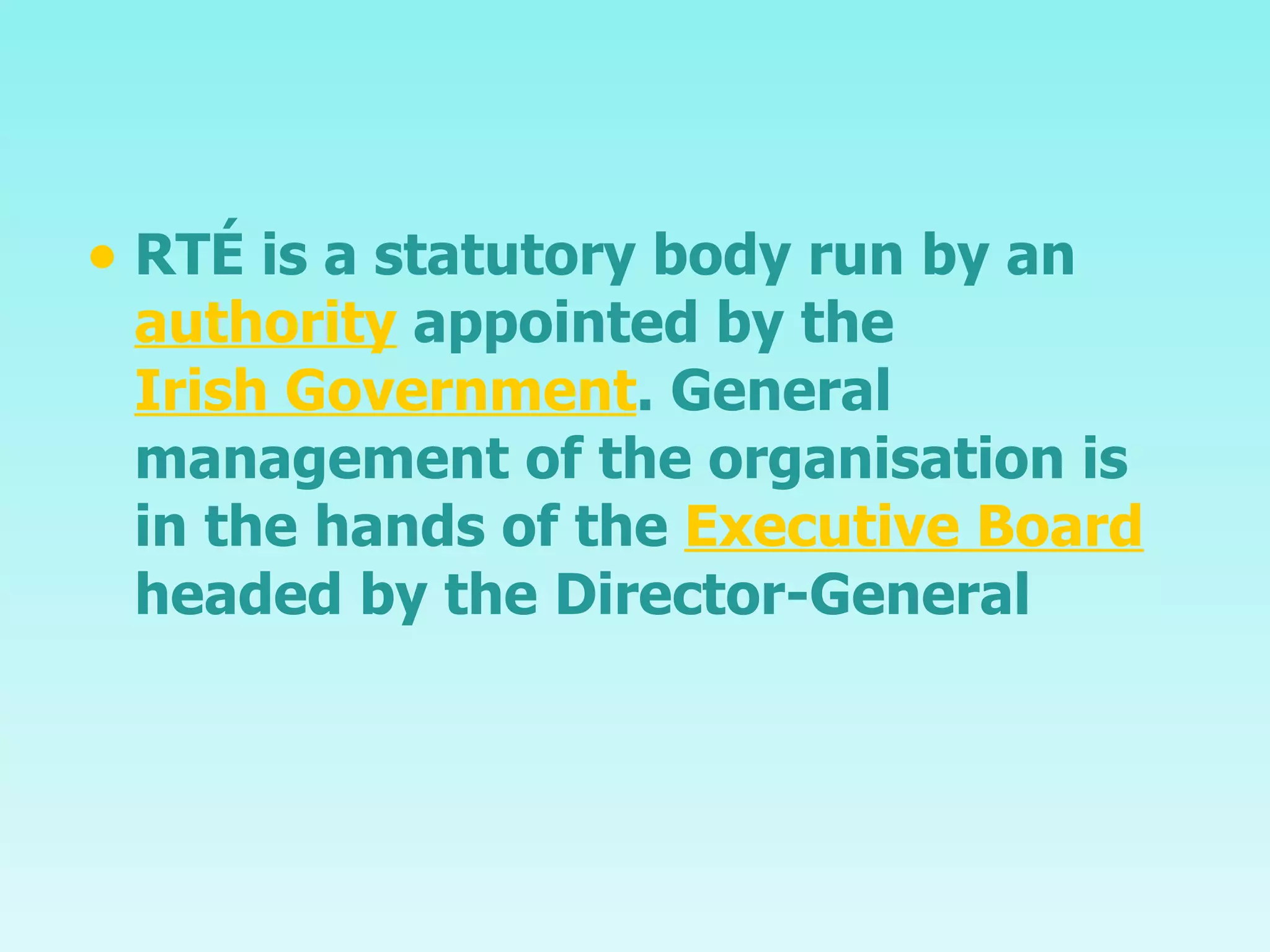 RTÉ is a statutory body run by an  authority  appointed by the  Irish Government . General management of the organisation is in the hands of the  Executive Board  headed by the Director-General 