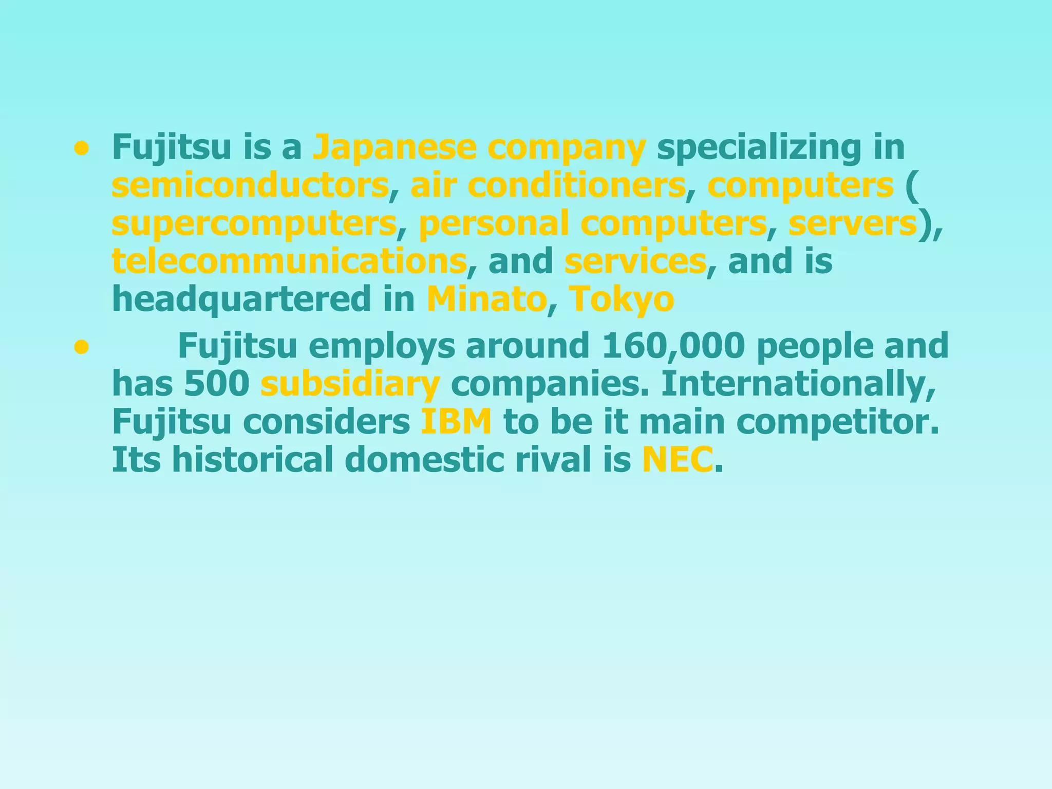 Fujitsu  is a  Japanese company  specializing in  semiconductors ,  air conditioners ,  computers  ( supercomputers ,  personal computers ,  servers ),  telecommunications , and  services , and is headquartered in  Minato ,  Tokyo   Fujitsu employs around 160,000 people and has 500  subsidiary  companies. Internationally, Fujitsu considers  IBM  to be it main competitor.  Its historical domestic rival is  NEC . 