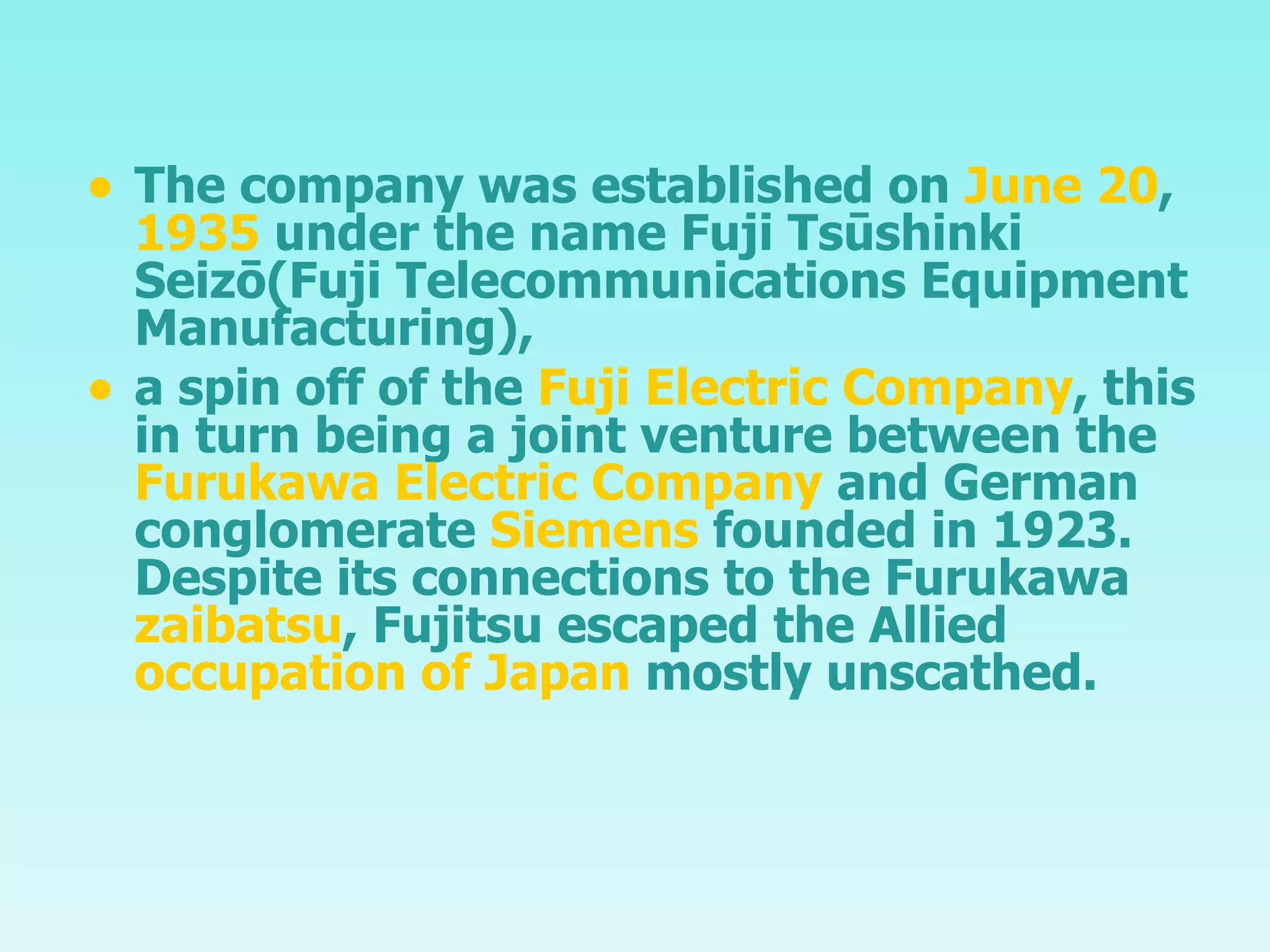 The company was established on  June 20 ,  1935  under the name Fuji Tsūshinki Seizō( Fuji Telecommunications Equipment Manufacturing), a spin off of the  Fuji Electric Company , this in turn being a joint venture between the  Furukawa Electric Company  and German conglomerate  Siemens  founded in 1923. Despite its connections to the Furukawa  zaibatsu , Fujitsu escaped the Allied  occupation of Japan  mostly unscathed. 