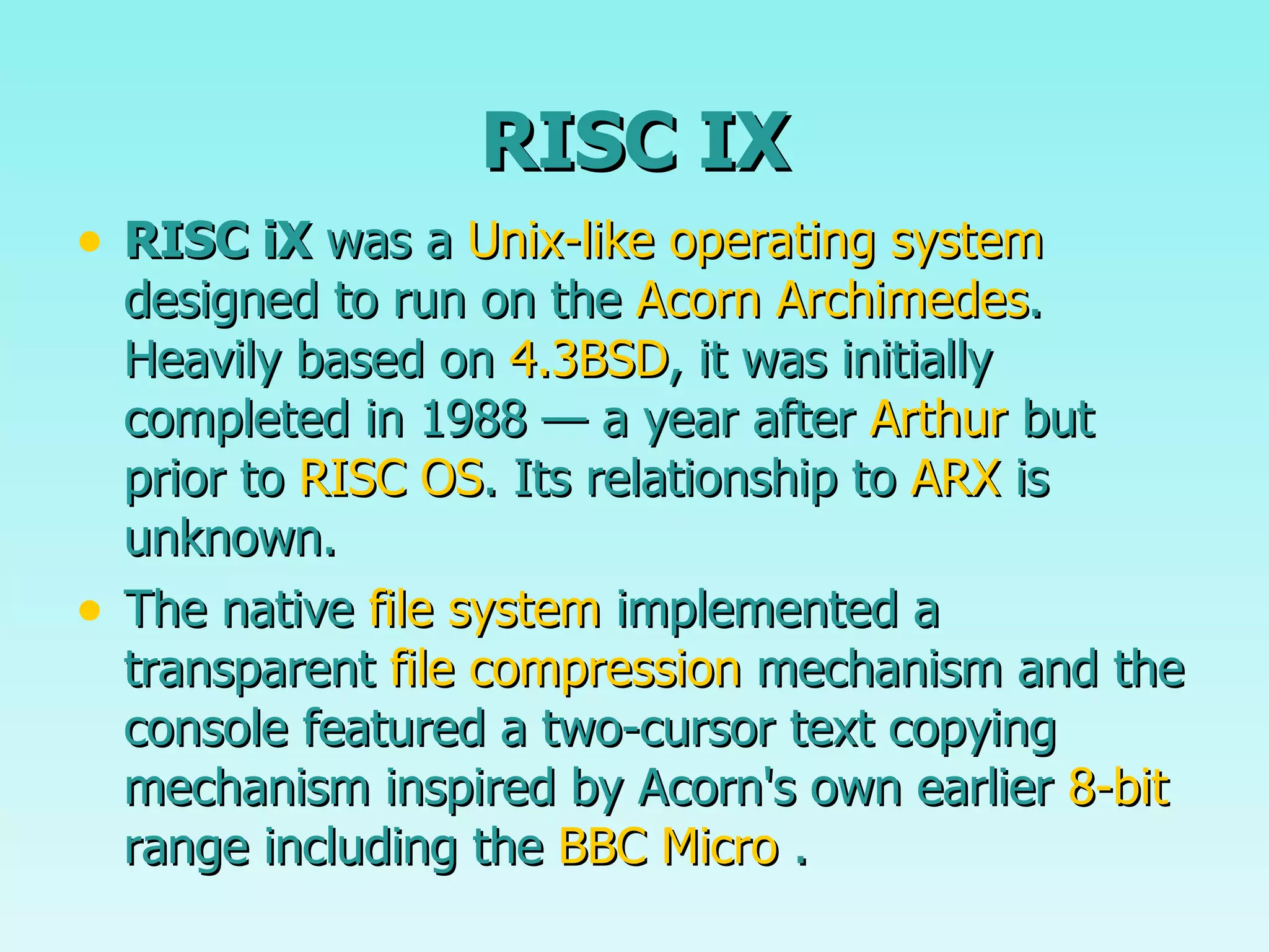 RISC IX RISC iX  was a  Unix-like   operating system  designed to run on the  Acorn Archimedes . Heavily based on  4.3BSD , it was initially completed in 1988 — a year after  Arthur  but prior to  RISC OS . Its relationship to  ARX  is unknown. The native  file system  implemented a transparent  file compression  mechanism and the console featured a two-cursor text copying mechanism inspired by Acorn's own earlier  8-bit  range including the  BBC Micro  . 
