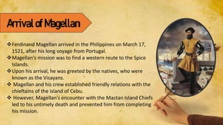 ArrivalofMagellan
Ferdinand Magellan arrived in the Philippines on March 17,
1521, after his long voyage from Portugal.
Magellan's mission was to find a western route to the Spice
Islands.
Upon his arrival, he was greeted by the natives, who were
known as the Visayans.
 Magellan and his crew established friendly relations with the
chieftains of the island of Cebu.
 However, Magellan's encounter with the Mactan Island Chiefs
led to his untimely death and prevented him from completing
his mission.
 